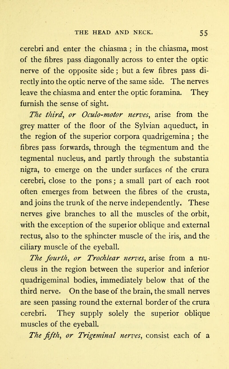 cerebri and enter the chiasma; in the chiasma, most of the fibres pass diagonally across to enter the optic nerve of the opposite side; but a few fibres pass di- rectly into the optic nerve of the same side. The nerves leave the chiasma and enter the optic foramina. They furnish the sense of sight. The thirds or Oculo-motor nerves^ arise from the grey matter of the floor of the Sylvian aqueduct, in the region of the superior corpora quadrigemina; the fibres pass forwards, through the tegmentum and the tegmental nucleus, and partly through the substantia nigra, to emerge on the under surfaces of the crura cerebri, close to the pons; a small part of each root often emerges from between the fibres of the crusta, and joins the trunk of the nerve independently. These nerves give branches to all the muscles of the orbit, with the exception of the supei ior oblique and external rectus, also to the sphincter muscle of the iris, and the ciliary muscle of the eyeball. The fourth^ or Trochlear nerves^ arise from a nu- cleus in the region between the superior and inferior quadrigeminal bodies, immediately below that of the third nerve. On the base of the brain, the small nerves are seen passing round the external border of the crura cerebri. They supply solely the superior oblique muscles of the eyeball. The fifths or Trtgemmal nerves, consist each of a