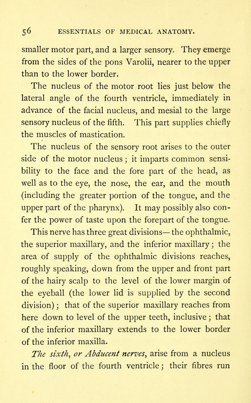 smaller motor part, and a larger sensory. They emerge from the sides of the pons Varolii, nearer to the upper than to the lower border. The nucleus of the motor root lies just below the lateral angle of the fourth ventricle, immediately in advance of the facial nucleus, and mesial to the large sensory nucleus of the fifth. This part supplies chiefly the muscles of mastication. The nucleus of the sensory root arises to the outer side of the motor nucleus; it imparts common sensi- bility to the face and the fore part of the head, as well as to the eye, the nose, the ear, and the mouth (including the greater portion of the tongue, and the upper part of the pharynx). It may possibly also con- fer the power of taste upon the forepart of the tongue. This nerve has three great divisions— the ophthalmic, the superior maxillary, and the inferior maxillary; the area of supply of the ophthalmic divisions reaches, roughly speaking, down from the upper and front part of the hairy scalp to the level of the lower margin of the eyeball (the lower lid is supplied by the second division); that of the superior maxillary reaches from here down to level of the upper teeth, inclusive ; that of the inferior maxillary extends to the lower border of the inferior maxilla. llie sixths or Abducent nerves^ arise from a nucleus in the floor of the fourth ventricle; their fibres run