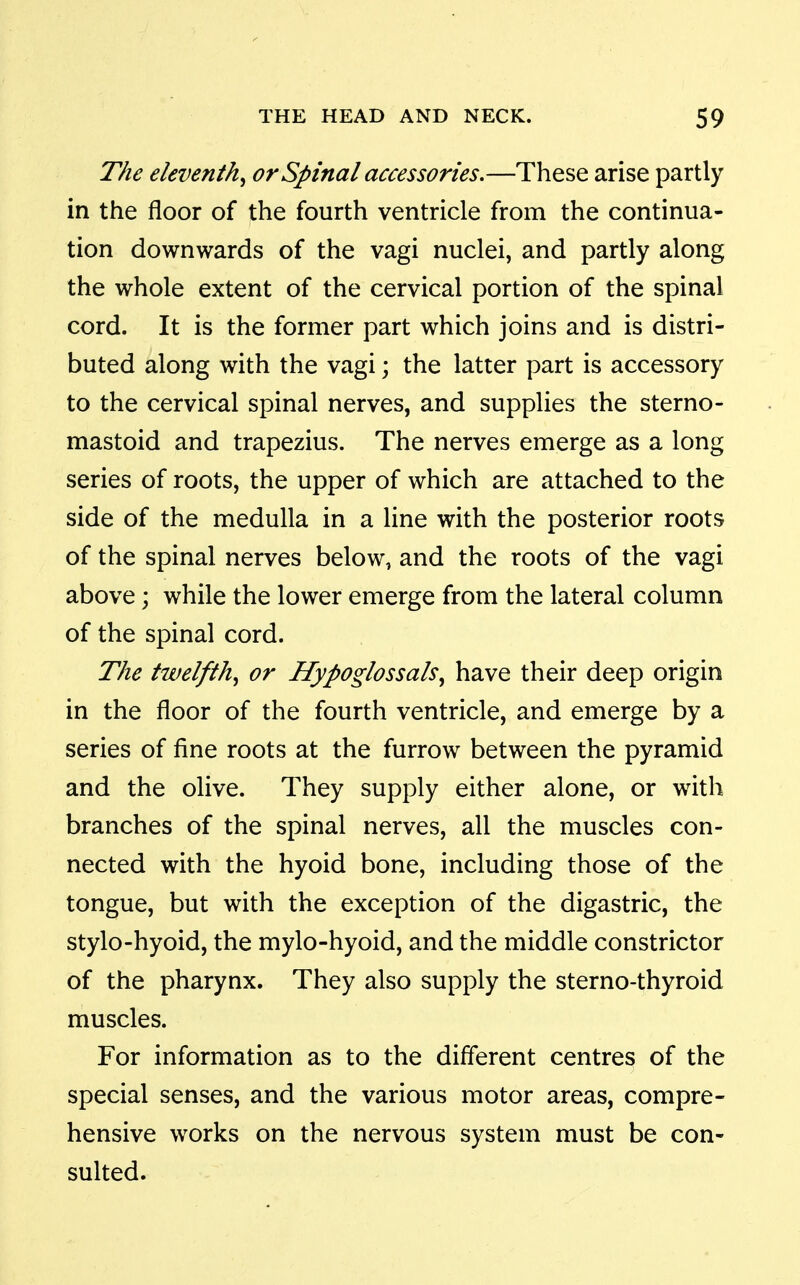 The eleventh^ or Spinal accessories.—These arise partly in the floor of the fourth ventricle from the continua- tion downwards of the vagi nuclei, and partly along the whole extent of the cervical portion of the spinal cord. It is the former part which joins and is distri- buted along with the vagi; the latter part is accessory to the cervical spinal nerves, and supplies the sterno- mastoid and trapezius. The nerves emerge as a long series of roots, the upper of which are attached to the side of the medulla in a line with the posterior roots of the spinal nerves below, and the roots of the vagi above; while the lower emerge from the lateral column of the spinal cord. The twelfth^ or Hypoglossals^ have their deep origin in the floor of the fourth ventricle, and emerge by a series of fine roots at the furrow between the pyramid and the olive. They supply either alone, or with branches of the spinal nerves, all the muscles con- nected with the hyoid bone, including those of the tongue, but with the exception of the digastric, the stylo-hyoid, the mylo-hyoid, and the middle constrictor of the pharynx. They also supply the sterno-thyroid muscles. For information as to the different centres of the special senses, and the various motor areas, compre- hensive works on the nervous system must be con- sulted.