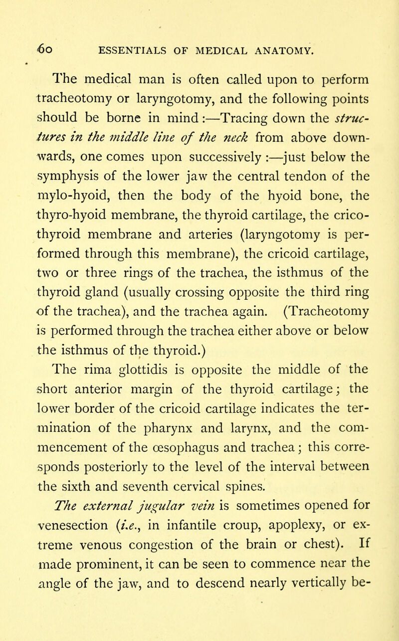The medical man is often called upon to perform tracheotomy or laryngotomy, and the following points should be borne in mind:—Tracing down the struc- tures in the middle line of the neck from above down- wards, one comes upon successively :—just below the symphysis of the lower jaw the central tendon of the mylo-hyoid, then the body of the hyoid bone, the thyro-hyoid membrane, the thyroid cartilage, the crico- thyroid membrane and arteries (laryngotomy is per- formed through this membrane), the cricoid cartilage, two or three rings of the trachea, the isthmus of the thyroid gland (usually crossing opposite the third ring of the trachea), and the trachea again. (Tracheotomy is performed through the trachea either above or below the isthmus of the thyroid.) The rima glottidis is opposite the middle of the short anterior margin of the thyroid cartilage; the lower border of the cricoid cartilage indicates the ter- mination of the pharynx and larynx, and the com- mencement of the oesophagus and trachea; this corre- sponds posteriorly to the level of the interval between the sixth and seventh cervical spines. The external jugular vein is sometimes opened for venesection (/>., in infantile croup, apoplexy, or ex- treme venous congestion of the brain or chest). If made prominent, it can be seen to commence near the angle of the jaw, and to descend nearly vertically be-