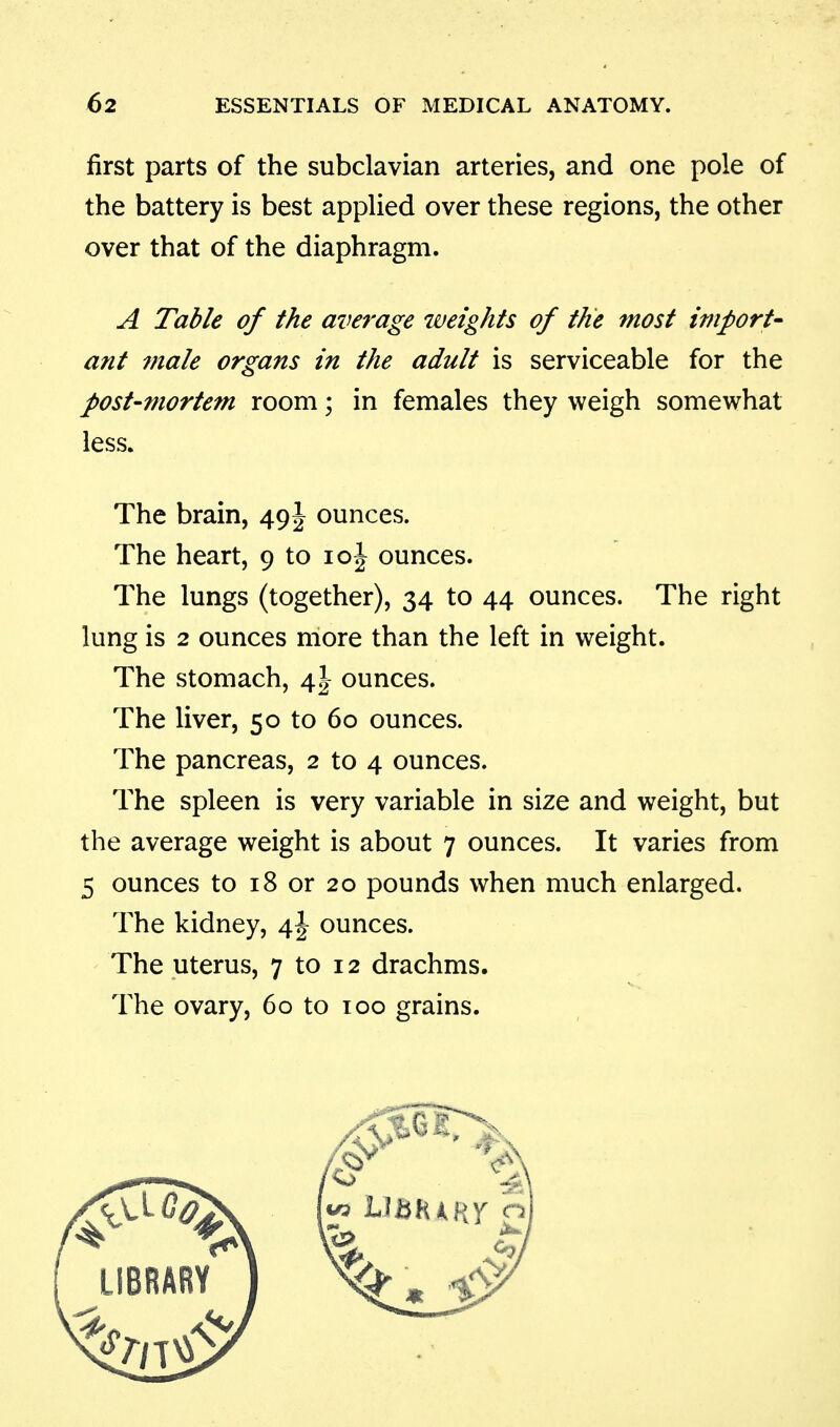 first parts of the subclavian arteries, and one pole of the battery is best applied over these regions, the other over that of the diaphragm. A Table of the average weights of the most import- ant male organs in the adult is serviceable for the post-mortem room; in females they weigh somewhat less. The brain, 49J ounces. The heart, 9 to loj ounces. The lungs (together), 34 to 44 ounces. The right lung is 2 ounces more than the left in weight. The stomach, 4I ounces. The liver, 50 to 60 ounces. The pancreas, 2 to 4 ounces. The spleen is very variable in size and weight, but the average weight is about 7 ounces. It varies from 5 ounces to 18 or 20 pounds when much enlarged. The kidney, 4J ounces. The uterus, 7 to 12 drachms. The ovary, 60 to 100 grains.