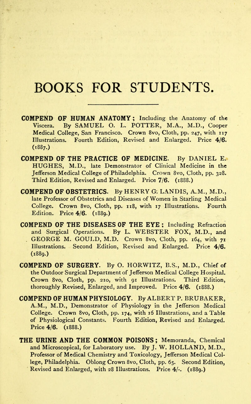 BOOKS FOR STUDENTS. COMPEND OF HUMAN ANATOMY ; Including the Anatomy of the Viscera. By SAMUEL O. L. POTTER, M.A., M.D., Cooper Medical College, San Francisco. Crown 8vo, Cloth, pp. 247, with 117 Illustrations. Fourth Edition, Revised and Enlarged. Price 4/6. (T887.) COMPEND OF THE PRACTICE OF MEDICINE. By DANIEL E. HUGHES, M.D., late Demonstrator of Clinical Medicine in the Jefferson Medical College of Philadelphia. Crown Bvo, Cloth, pp. 328. Third Edition, Revised and Enlarged. Price 7/6. (1888.) COMPEND OF OBSTETRICS. By HENRY G. LANDIS, A.M., M.D., late Professor of Obstetrics and Diseases of Women in Starling Medical College. Crown 8vo, Cloth, pp. u8, with 17 Illustrations. Fourth Edition. Price 4/6. (1889.) COMPEND OF THE DISEASES OF THE EYE ; Including Refraction and Surgical Operations. By L. WEBSTER FOX, M.D., and . GEORGE M. GOULD, M.D. Crown 8vo, Cloth, pp. 164, with 71 Illustrations. Second Edition, Revised and Enlarged. Price 4/6. (1889.) COMPEND OF SURGERY. By O. HORWITZ, B.S., M.D., Chief of the Outdoor Surgical Department of Jefferson Medical College Hospital. Crown 8vo, Cloth, pp. 210, with 91 Illustrations. Third Edition, thoroughly Revised, Enlarged, and Improved. Price 4/6. (1888.) COMPEND OF HUMAN PHYSIOLOGY. By ALBERT P. BRUBAKER, A.M., M.D., Demonstrator of Physiology in the Jefferson Medical College. Crown 8vo, Cloth, pp. 174, with 16 Illustrations, and a Table of Physiological Constants. Fourth Edition, Revised and Enlarged. Price 4/6. (1888.) THE URINE AND THE COMMON POISONS ; Memoranda, Chemical and Microscopical, for Laboratory use. By J. W. HOLLAND, M.D., Professor of Medical Chemistry and Toxicology, Jefferson Medical Col- lege, Philadelphia. Oblong Crown 8vo, Cloth, pp. 65. Second Edition, Revised and Enlarged, with 28 Illustrations. Price 4/-. (1889.)