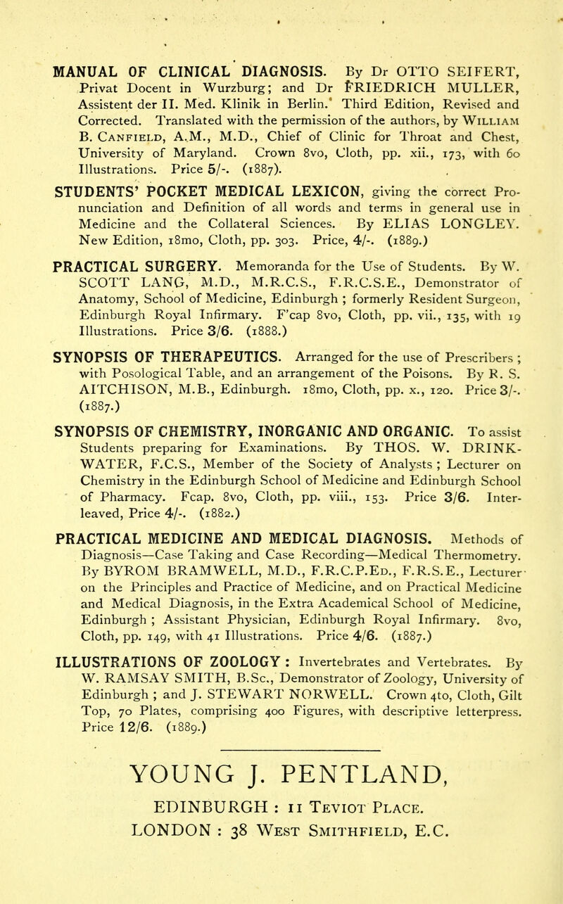 MANUAL OF CLINICAL* DIAGNOSIS. By Dr OTTO SEIFERT, Privat Decent in Wurzburg; and Dr f^RIEDRICH MULLER, Assistant der II. Med. Klinik in Berlin.' Third Edition, Revised and Corrected. Translated with the permission of the authors, by William B. Canfield, A.M., M.D., Chief of Clinic for Throat and Chest, University of Maryland. Crown 8vo, Cloth, pp. xii., 173, with 60 Illustrations. Price 5/-. (1887). STUDENTS' POCKET MEDICAL LEXICON, giving the correct Pro- nunciation and Definition of all words and terms in general use in Medicine and the Collateral Sciences. By ELIAS LONGLEY. New Edition, i8mo. Cloth, pp. 303. Price, 4/-. (1889.) PRACTICAL SURGERY. Memoranda for the Use of Students. By W. SCOTT LANG, M.D., M.R.C.S., F.R.C.S.E., Demonstrator of Anatomy, School of Medicine, Edinburgh ; formerly Resident Surgeon, Edinburgh Royal Infirmary. F'cap 8vo, Cloth, pp. vii., 135, with 19 Illustrations. Price 3/6. (1888.) SYNOPSIS OF THERAPEUTICS. Arranged for the use of Prescribers ; with Posological Table, and an arrangement of the Poisons. By R. S. AITCHISON, M.B., Edinburgh. i8mo. Cloth, pp. x., 120. Price 3/-. (1887.) SYNOPSIS OF CHEMISTRY, INORGANIC AND ORGANIC. To assist Students preparing for Examinations. By THOS. W. DRINK- WATER, F.C.S., Member of the Society of Analysts ; Lecturer on Chemistry in the Edinburgh School of Medicine and Edinburgh School of Pharmacy. Fcap. 8vo, Cloth, pp. viii., 153. Price 3/6. Inter- leaved, Price 4/-. (1882.) PRACTICAL MEDICINE AND MEDICAL DIAGNOSIS. Methods of Diagnosis—Case Taking and Case Recording—Medical Thermometry. By BYROM BRAMWELL, M.D., F.R.C.P.Ed., F.R.S.E., Lecturer on the Principles and Practice of Medicine, and on Practical Medicine and Medical Diagnosis, in the Extra Academical School of Medicine, Edinburgh ; Assistant Physician, Edinburgh Royal Infirmary. 8vo, Cloth, pp. 149, with 41 Illustrations. Price 4/6. (1887.) ILLUSTRATIONS OF ZOOLOGY : Invertebrates and Vertebrates. By W. RAMSAY SMITH, B.Sc, Demonstrator of Zoology, University of Edinburgh ; and J. STEWART NORWELL. Crown 4to, Cloth, Gilt Top, 70 Plates, comprising 400 Figures, with descriptive letterpress. Price 12/6. (1889.) YOUNG J. PENTLAND, EDINBURGH : 11 Teviot Place. LONDON : 38 West Smithfield, E.G.