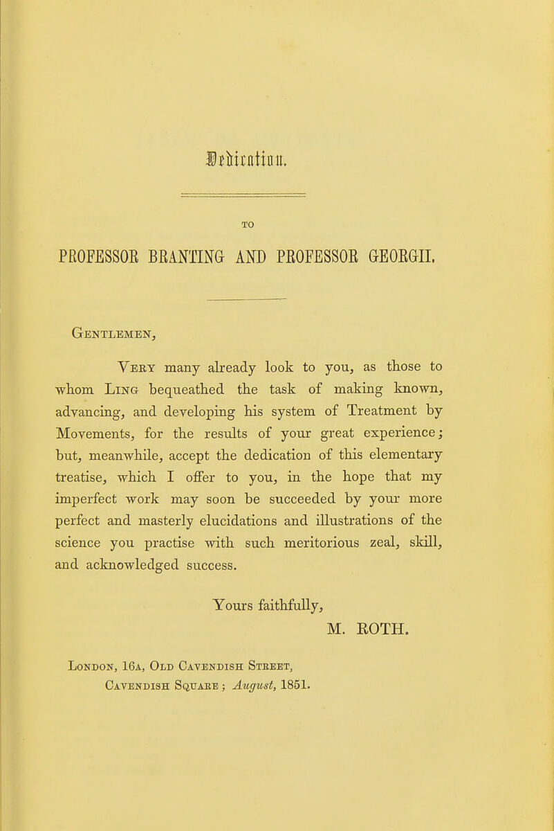 irMrntiau. TO PROFESSOE BRiNTING AND PEOFESSOR GEOEGII. Gentlemen, Very many already look to you, as those to wliom Ling bequeathed the task of making known, advancing, and developing his system of Treatment by Movements, for the results of your great experience; but, meanwhile, accept the dedication of this elementary treatise, which I oflFer to you, in the hope that my imperfect work may soon be succeeded by your more perfect and masterly elucidations and illustrations of the science you practise with such meritorious zeal, skill, and acknowledged success. Yours faithfally, M. ROTH. London, 16a, Old Cavendish Steeet, Cavendish Squaee ; August, 1851.