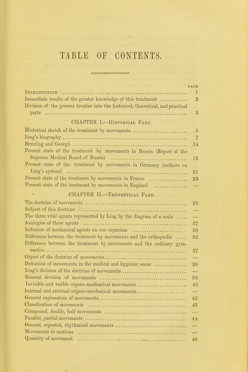 TABLE OF CONTENTS. PAOE Introduction , 1 Immediate results of tlie greater knowledge of this treatment 2 Division of the present treatise into tte historical, theoretical, and practical pai-ts 3 CHAPTER I.—Historical Part. Historical sketch of the treatment by movements 5 Ling's biography 7 Branting and Georgii 14 Present state of the treatment by movements in Russia (Report of the Supreme Medical Board of Russia) 16 Present state of the treatment by movements in Germany (authors on Ling's system) 21 Present state of the treatment by movements in France 23 Present state of the treatment by movements in England — CHAPTER II.—Theoeeticai Part. The doctrine of movements 25 Subject of this doctrine — The three vital agents represented by Ling by the diagram of a scale — Analogies of these agents 27 Influence of mechanical agents on our organism 30 Diiference between the treatment by movements and the orthopEedic 32 Diiference between the treatment by movements and the ordinary gym- nastics 37 Object of the doctrine of movements — Definition of movements in the medical and hygienic sense 38 Ling's division of the doctrine of movements — General division of movements 39 Invisible and visible organo -mechanical movements 40 Internal and external organo-mechanical movements — General explanation of movements 42 Classification of movements 43 Compound, double, half movements — Parallel, partial movements 44 General, repeated, rhythmical movements — Movements in motions Quantity of movement 40 0