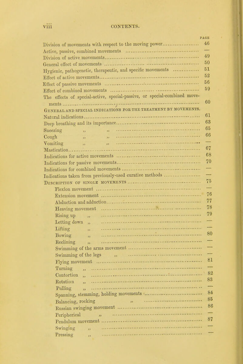 PAGE Division of movements with respect to the moving power 46 Active, passive, combined movements Division of active movements General effect of movements • Hygienic, pathogenetic, therapeutic, and specific movements 51 Effect of active movements ^2 Elfect of passive movements •■ Effect of comhincd movements ^9 The effects of special-active, special-passive, or special-combined move- ments ; ^° Genekal and special indications poe the treatment by movements. Natural indications Deep breathing and its importance 63 Sneezing „ ,> Cough „ „ •••• 6^ Vomiting „ » Mastication ^'^ Indications for active movements 68 Indications for passive movements 70 Indications for combined movements Indications taken from previously-used curative methods — Description or single moyements 75 Elexion movement Extension movement 76 Abduction and adduction 77 Heaving movement •* ''^ Rising up ,, '^^ Letting down Lifting Bowing EeeUning Swimming of the arms movement Swimming of the legs ,, Elying movement Turning „ Contortion „ flotation „ PuUing „ Spanning, stemming, holding movements 84 Balancing, rocking » 85 Russian swinging movement 86 Peripherical Pendulum movement Swinging ,, Pressing ,, 80