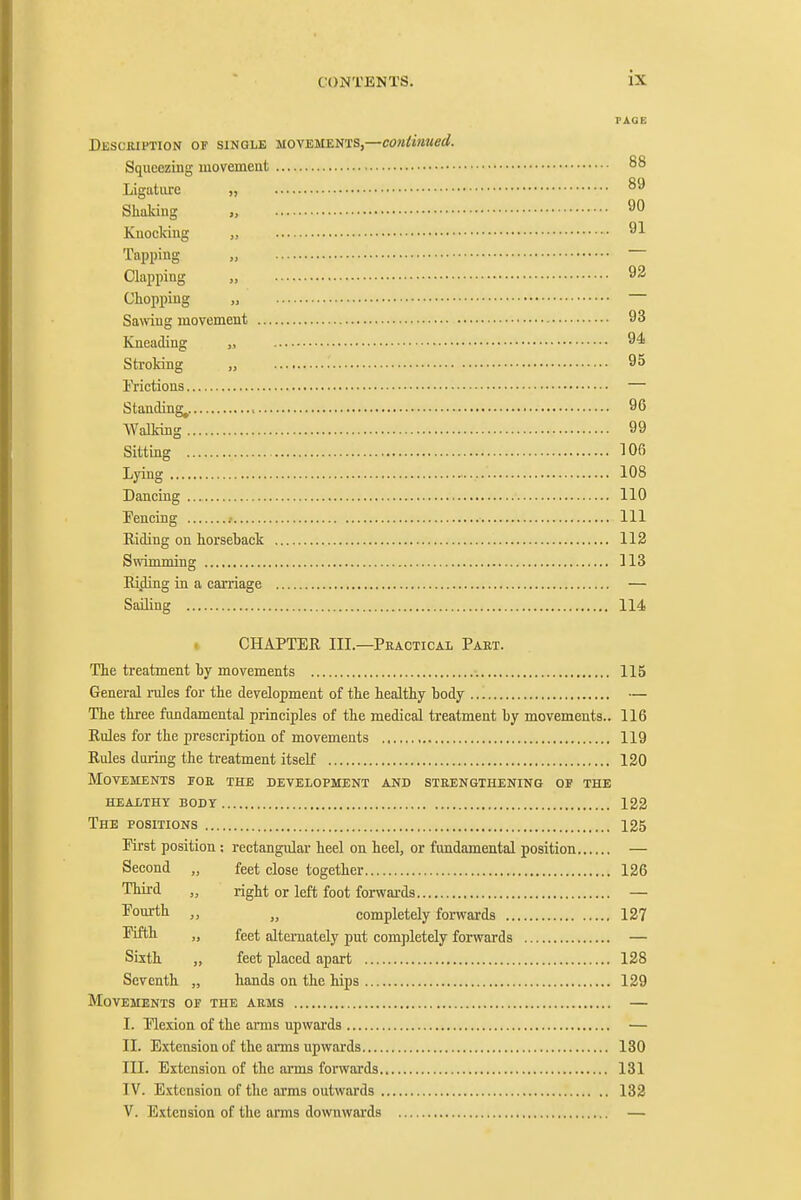 TAGE Description of single movements,—contiiiued. Squeezing movement 88 Ligature „ Shaking „ 90 Kuocldug „ 91 Tapping „ Clapping „ 92 Chopping „ Samng movement 93 Kneading „ 94 Stroking „ 95 Frictions — Standing^. , 96 VValk-ing 99 Sitting 106 Lying 108 Dancing 110 Fencing .• Ill Eiding on horseback 112 Swimming 113 Ri.ding in a carriage — Sailing 114! CHAPTER III.—Peactical Paet. The treatment by movements 115 General rules for the development of the healthy body — The three ftmdamental principles of the medical treatment by movements.. 116 Eules for the prescription of movements 119 Eules during the treatment itself 120 Movements ioe the development and steengthening of the healthy body 122 The POSITIONS 125 First position: rectangular heel on beel, or fundamental position — Second „ feet close together 126 Third „ right or left foot forwai-ds — T'ourth „ „ completely forwards 127 „ feet alternately put completely forwards — Sixth „ feet placed apart 128 Seventh „ hands on the hips 129 Movements of the aems — I. Flexion of the arms upwards — II. Extension of the ams upwards 130 III. Extension of the arms forwards 131 IV. Extension of the arms outwards 132 V. Extension of the arms downwards —