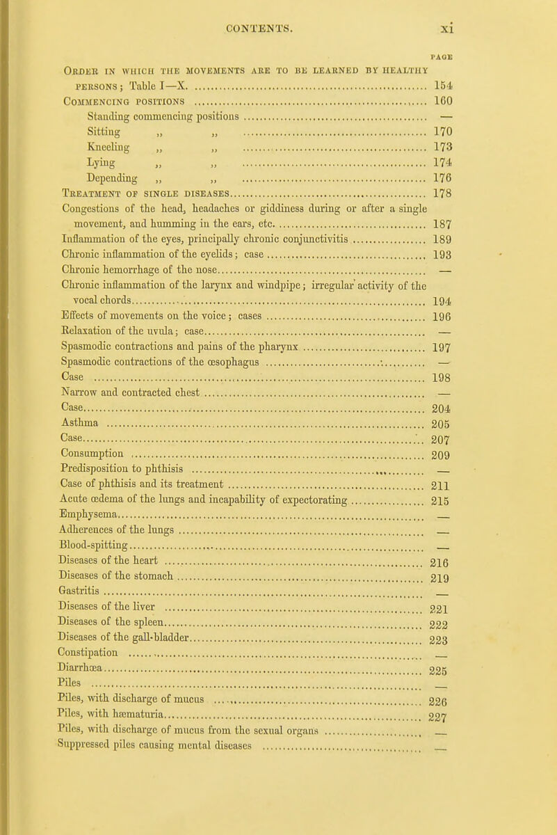 PAQE Okbee in which the movements are to be leabned by healtuy PEKSONS; Table I—X 154 Commencing positions 160 Standing commencing positions — Sitting „ , 170 Kneeling „ „ 173 Lying 174 Depending ,, „ 176 Treatment of single diseases 178 Congestions of the head, headaches or giddiness dnring or after a single movement, and humming iu the ears, etc 187 Inflammation of the eyes, principally chronic conjunctivitis 189 Chronic inflammation of the eyelids; case 193 Chronic hemorrhage of the nose — Chronic inflammation of the larynx and windpipe; irregulai-' activity of the vocal chords 194 Effects of movements on the voice ; cases 196 Relaxation of the uvula; case — Spasmodic contractions and pains of the pharynx 197 Spasmodic contractions of the oesophagus •. — Case 198 Narrow and contracted chest — Case 204 Asthma 205 Case •.. 207 Consumption 209 Predisposition to phthisis Case of phthisis and its treatment 211 Acute oedema of the lungs and incapability of expectorating 215 Emphysema Adhereuces of the lungs Blood-spitting , Diseases of the heart 216 Diseases of the stomach , 219 Gastritis Diseases of the liver 221 Diseases of the spleen 222 Diseases of the gall-bladder 223 Constipation Diarrhoea 225 Piles _ Piles, with discharge of mucus 226 Piles, with hsematuria 227 Piles, with discharge of mucus from the sexual organs Suppressed piles causing mental diseases