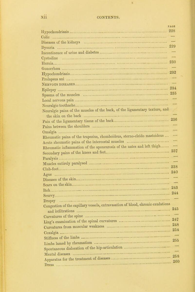 » Xll CONTENTS. PAGE llypoclioudriaais 228 Colic — Diseases ol' the kidneys Dysuria 229 Incontinence of urine and diabetes Cystodine Hernia 230 Gonorrhoea Hypochondriasis 232 Prolapsus ani NeUVOUS DISEASES Epilepsy 234 Spasms of the muscles Local nervous pain Neuralgic toothache Neuralgic pains of the muscles of the back, of the ligamentary texture, and the skin on the hack Pain of the ligamentary tissue of the back 236 Pains between the shoulders Omalgia Eheumatic pains of the trapezius, rhomboideus, sterno-cleido mastoideus ... — Acute rheumatic pains of the intercostal muscles Eheumatic inflammation of the aponeurosis of the nates and left thigh Secondary pains of the knees and feet 237 Paralysis Muscles entirely paralysed Club-foot 240 Ague Diseases of the skin Scars on the skin Itch „ 244 Scurvy Dropsy ^.... ■ • • Congestion of the capillary vessels, extravasation of blood, chrome exudations and infiltrations Curvatures of the spine ~ Ling's examination of the spinal curvatures 247 Curvatures fi-om muscular weakness 248 254 Coxalgia StifEness of the Umbs Limbs lamed by rheumatism Spontaneous dislocation of the hip-articulation ^ Mental diseases ' Apparatus for the treatment of diseases Dress