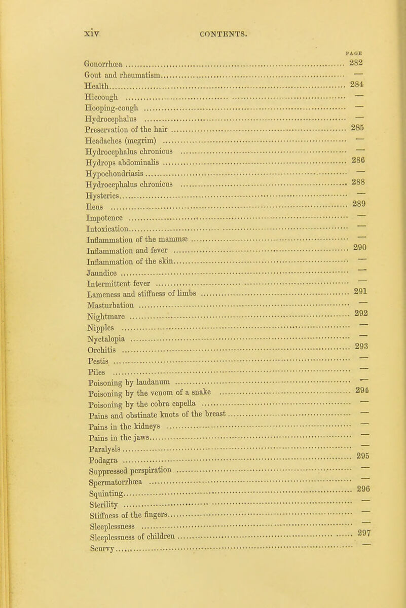 FAOE Gonorrhoea 282 Gout and rheumatism — Health 284 Hiccough Hooping-cough Hydrocephalus Preservation of the hair 285 Headaches (megrim) Hydrocephalus chronicus — Hydrops abdominalis 286 Hypochondriasis Hydrocephalus chronicus 288 Hysterics Ileus 289 Impotence Intoxication Inflammation of the mammee Inflammation and fever 290 Inflammation of the sMn • Jaundice Intermittent fever Lameness and stiffness of Umbs 291 Mastm-bation Nightmare 292 Nipples Nyctalopia Orchitis 293 Pestis Piles ~~ Poisoning by laudanum Poisoning by the venom of a snake 294 Poisoning by the cobra capella Pains and obstinate knots of the breast Pains in the Iddneys Pains in the jaws Paralysis ~ Podagra 295 Suppressed perspiration Spermatorrhoea Squinting Sterility Stiffness of the fingers ~ Sleeplessness Sleeplessness of children 297 Scurvy,,.,. —