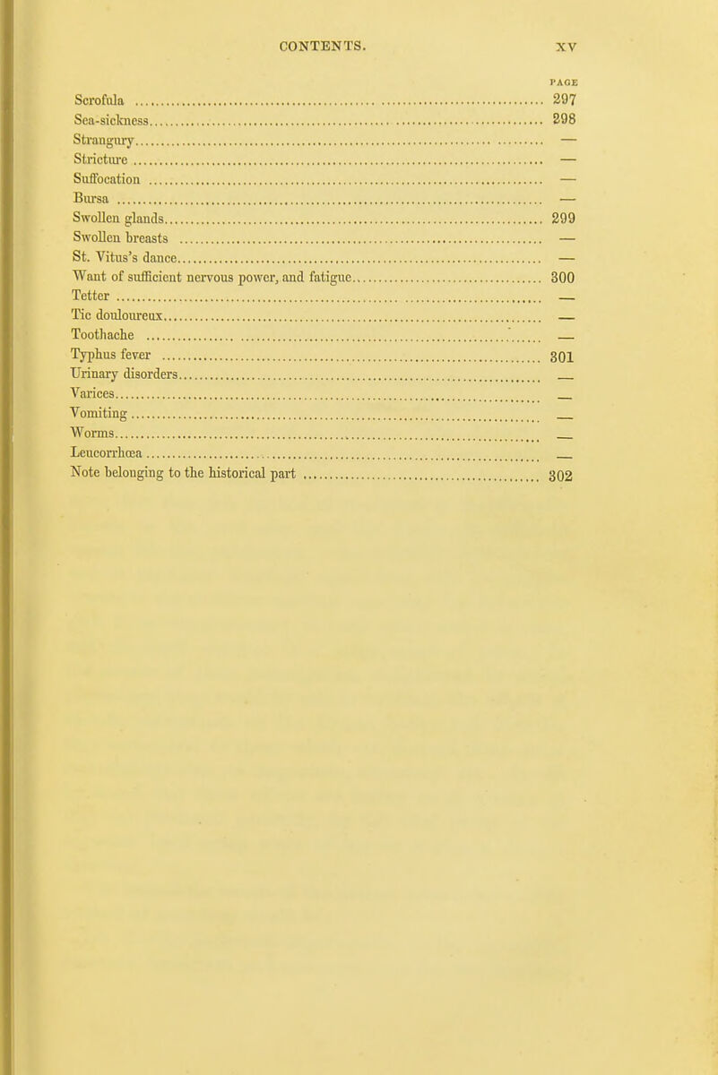 PAGE ScrofiJa 297 Sea-siclcness 298 Strangiuy — Strictiu'c — Suffocation — Bursa — Swollen glands 299 Swollen breasts — St. Vitus's dance — Want of sufficient nervous powcTj and fatigue 300 Tetter _ Tic douloureux Toothache Typhus fever 301 Urinary disorders Varices Vomiting Worms Leucorrhoea Note belonging to the historical part 302