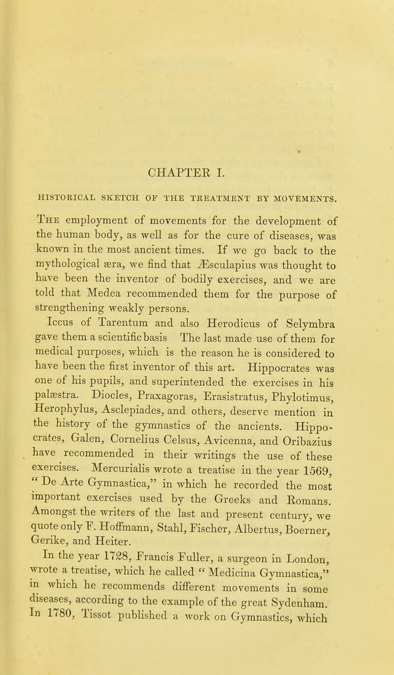 CHAPTER I. HISTORICAL SKETCH OF THE TREATMENT BY MOVEMENTS. The employment of movements for the development of the human body, as well as for the cure of diseases, was known in the most ancient times. If we go back to the mythological eera, we find that TEsculapius was thought to have been the inventor of bodily exercises, and we are told that Medea recommended them for the purpose of strengthening weakly persons. Iccus of Tarentum and also Herodicus of Selymbra gave them a scientific basis The last made use of them for medical purposes, which is the reason he is considered to have been the first inventor of this art. Hippocrates was one of his pupils, and superintended the exercises in his paltestra. Diodes, Praxagoras, Erasistratus, Phylotimus, Herophylus, Asclepiades, and others, deserve mention in the history of the gymnastics of the ancients. Hippo- crates, Galen, Cornelius Celsus, Avicenna, and Oribazius have recommended in their writings the use of these exercises. Mercurialis wrote a treatise in the year 1569,  De Arte Gymnastica, in which he recorded the most important exercises used by the Greeks and Eonians. Amongst the writers of the last and present century, we quote only F. Hoffmann, Stahl, Fischer, Albertus, Boerner, Gerike, and Heiter. In the year 1728, Francis Fuller, a sui-geon in London, wrote a treatise, which he called  Medicina Gymnastica, in which he recommends diflferent movements in some diseases, according to the example of the great Sydenham. In 1780, Tissot published a work on Gymnastics, which