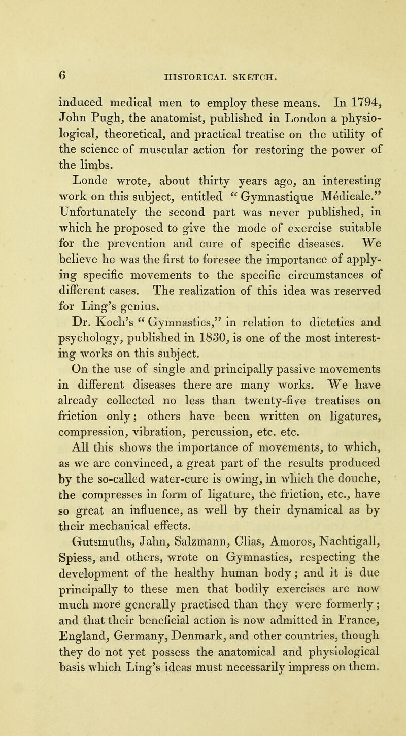 induced medical men to employ these means. In 1794, John Pugh, the anatomist, published in London a physio- logical, theoretical, and practical treatise on the utility of the science of muscular action for restoring the power of the limbs. Londe wrote, about thirty years ago, an interesting work on this subject, entitled  Gymnastique Medicale. Unfortunately the second part was never published, in which he proposed to give the mode of exercise suitable for the prevention and cure of specific diseases. We believe he was the first to foresee the importance of apply- ing specific movements to the specific circumstances of different cases. The realization of this idea was reserved for Ling's genius. Dr. Koch's  Gymnastics, in relation to dietetics and psychology, published in 1830, is one of the most interest- ing works on this subject. On the use of single and principally passive movements in different diseases there are many works. We have already collected no less than twenty-fiv^e treatises on friction only; others have been written on ligatures, compression, vibration, percussion, etc. etc. All this shows the importance of movements, to which, as we are convinced, a great part of the results produced by the so-called water-cure is owing, in which the douche, the compresses in form of ligature, the friction, etc., have so great an influence, as well by their dynamical as by their mechanical effects. Gutsmuths, Jahn, Salzmann, Clias, Amoros, Nachtigall, Spiess, and others, wrote on Gymnastics, respecting the development of the healthy human body; and it is due principally to these men that bodily exercises are now much more generally practised than they were formerly; and that their beneficial action is now admitted in France, England, Germany, Denmark, and other countries, though they do not yet possess the anatomical and physiological basis which Ling's ideas must necessarily impress on them.