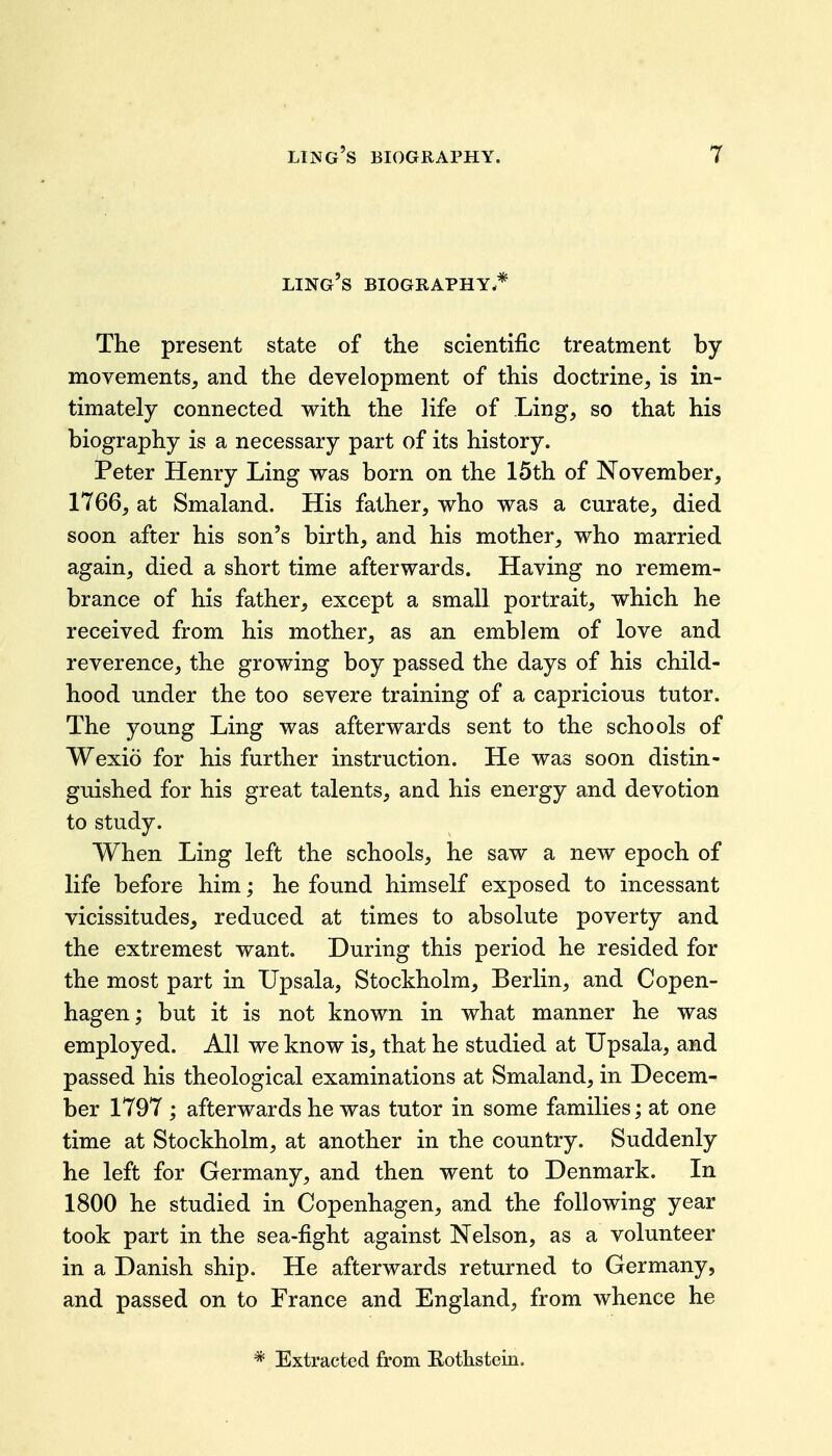 ling's biography.* The present state of the scientific treatment by movements, and the development of this doctrine, is in- timately connected with the life of Ling, so that his biography is a necessary part of its history. Peter Henry Ling was born on the 15th of November, 1766, at Smaland. His father, who was a curate, died soon after his son's birth, and his mother, who married again, died a short time afterwards. Having no remem- brance of his father, except a small portrait, which he received from his mother, as an emblem of love and reverence, the growing boy passed the days of his child- hood under the too severe training of a capricious tutor. The young Ling was afterwards sent to the schools of Wexio for his further instruction. He was soon distin- guished for his great talents, and his energy and devotion to study. When Ling left the schools, he saw a new epoch of life before him; he found himself exposed to incessant vicissitudes, reduced at times to absolute poverty and the extremest want. During this period he resided for the most part in Upsala, Stockholm, Berlin, and Copen- hagen ; but it is not known in what manner he was employed. All we know is, that he studied at Upsala, and passed his theological examinations at Smaland, in Decem- ber 1797 ; afterwards he was tutor in some families; at one time at Stockholm, at another in the country. Suddenly he left for Germany, and then went to Denmark. In 1800 he studied in Copenhagen, and the following year took part in the sea-fight against Nelson, as a volunteer in a Danish ship. He afterwards returned to Germany, and passed on to France and England, from whence he * Extracted from Rothstein.