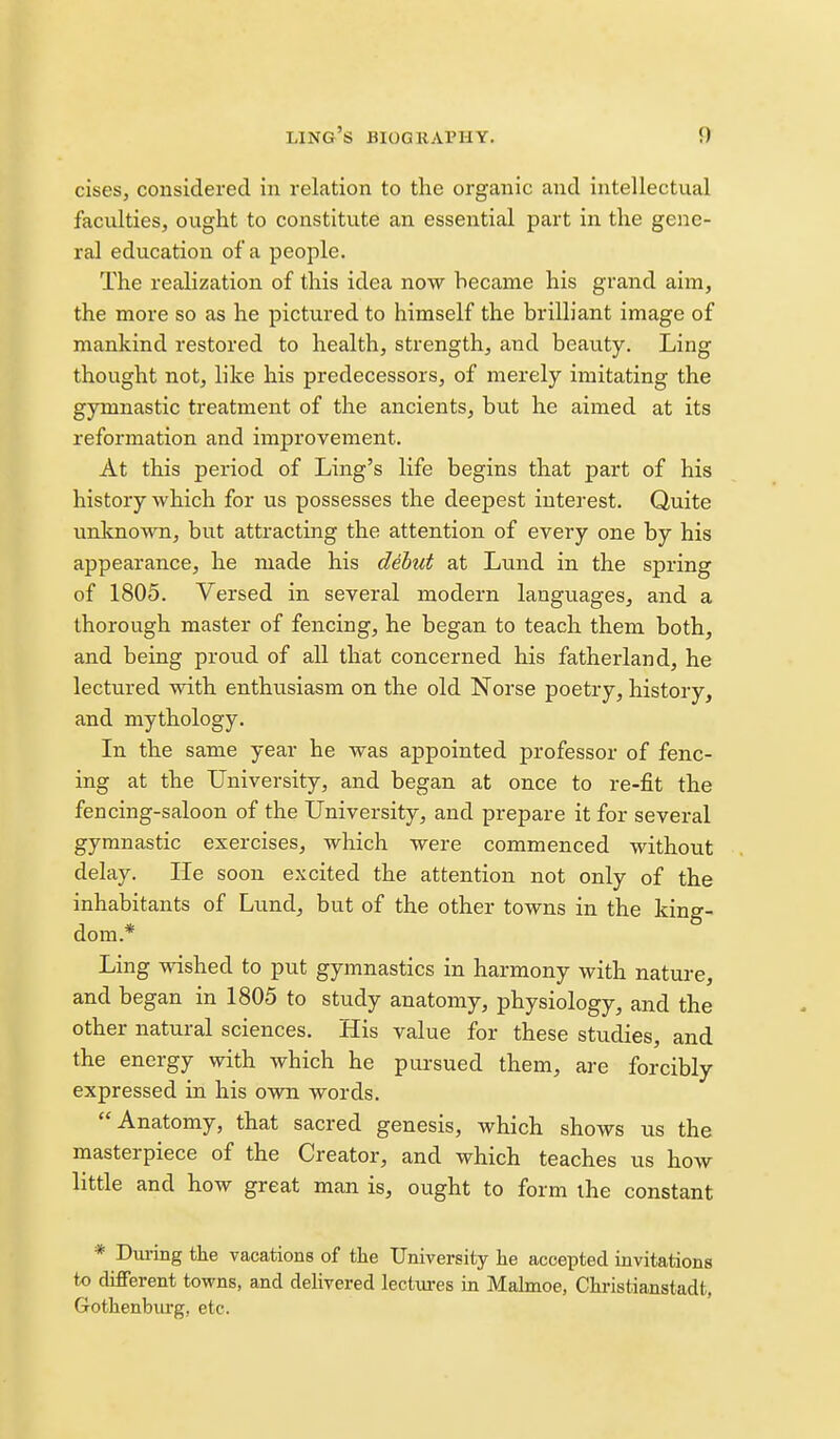 cises, considered in relation to the organic and intellectual faculties, ought to constitute an essential part in the gene- ral education of a people. The realization of this idea now became his grand aim, the more so as he pictured to himself the brilliant image of mankind restored to health, strength, and beauty. Ling thought not, like his predecessors, of merely imitating the gymnastic treatment of the ancients, but he aimed at its reformation and improvement. At this period of Ling's life begins that part of his history which for us possesses the deepest interest. Quite unknown, but attracting the attention of every one by his appearance, he made his debut at Lund in the spring of 1805. Versed in several modern languages, and a thorough master of fencing, he began to teach them both, and being proud of all that concerned his fatherland, he lectured with enthusiasm on the old Norse poetry, history, and mythology. In the same year he was appointed professor of fenc- ing at the University, and began at once to re-fit the fencing-saloon of the University, and prepare it for several gymnastic exercises, which were commenced without delay. He soon excited the attention not only of the inhabitants of Lund, but of the other towns in the king- dom.* Ling wished to put gymnastics in harmony with nature, and began in 1805 to study anatomy, physiology, and the other natural sciences. His value for these studies, and the energy with which he pursued them, are forcibly expressed in his own words. Anatomy, that sacred genesis, which shows us the masterpiece of the Creator, and which teaches us how little and how great man is, ought to form the constant * Diu-ing the vacations of the University he accepted invitations to different towns, and delivered lectures in Mahnoe, Chi-istianstadt, Gothenburg, etc.