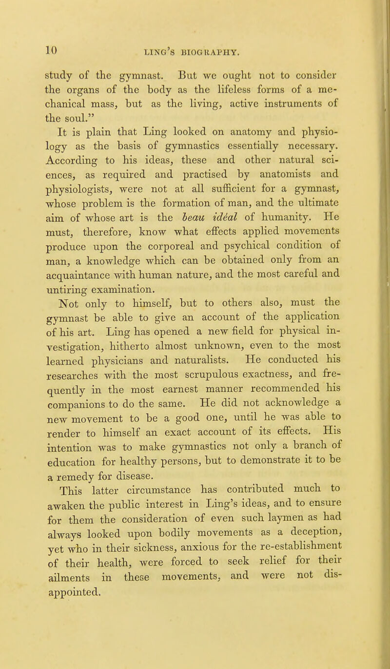 study of the gymnast. But we ouglit not to consider the organs of the body as the lifeless forms of a me- chanical mass, but as the living, active instruments of the soul. It is plain that Ling looked on anatomy and physio- logy as the basis of gymnastics essentially necessary. According to his ideas, these and other natural sci- ences, as required and practised by anatomists and physiologists, were not at all sufficient for a gymnast, whose problem is the formation of man, and the ultimate aim of whose art is the beau ideal of humanity. He must, therefore, know what effects applied movements produce upon the corporeal and psychical condition of man, a knowledge which can be obtained only from an acquaintance with human nature, and the most careful and untiring examination. Not only to himself, but to others also, must the gymnast be able to give an account of the application of his art. Ling has opened a new field for physical in- vestigation, hitherto almost unknown, even to the most learned physicians and naturalists. He conducted his researches with the most scrupulous exactness, and fre- quently in the most earnest manner recommended his companions to do the same. He did not acknowledge a new movement to be a good one, until he was able to render to himself an exact account of its effects. His intention was to make gymnastics not only a branch of education for healthy persons, but to demonstrate it to be a remedy for disease. This latter circumstance has contributed much to awaken the public interest in Ling's ideas, and to ensure for them the consideration of even such laymen as had always looked upon bodily movements as a deception, yet who in their sickness, anxious for the re-establishment of their health, were forced to seek relief for their ailments in these movements, and were not dis- appointed.