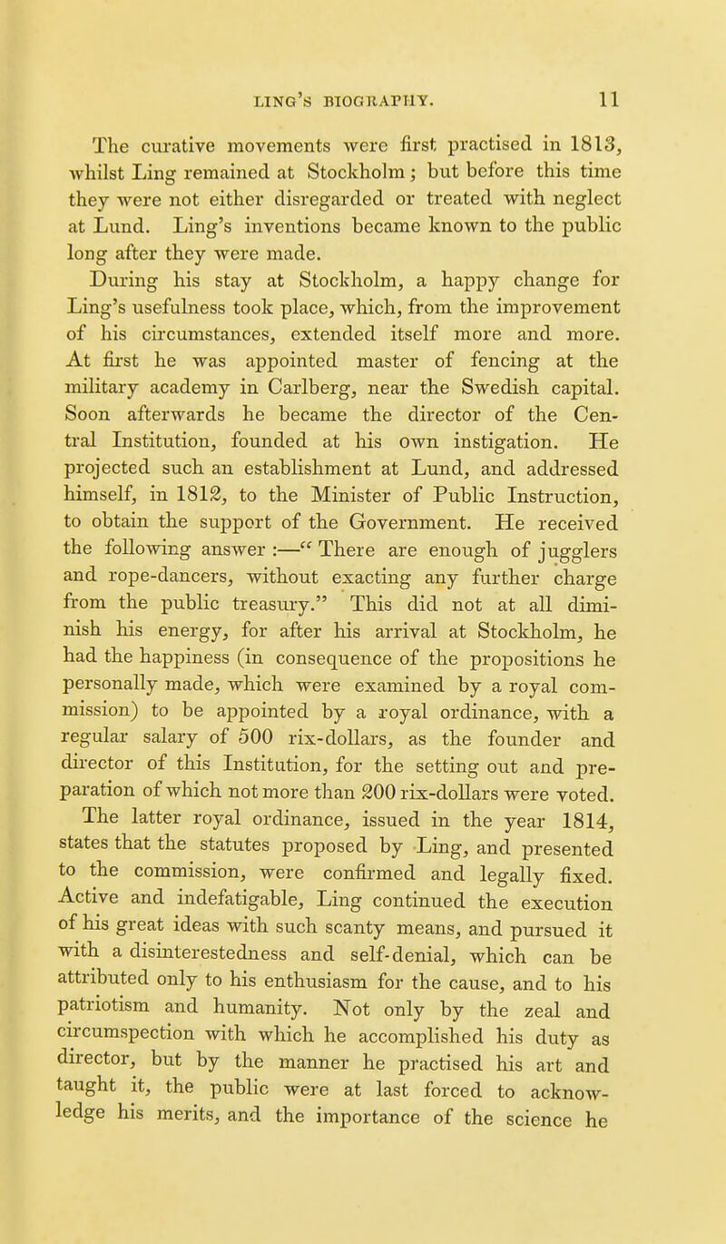 The curative movements were first practised in 1813, whilst Ling remained at Stockholm; but before this time they were not either disregarded or treated with neglect at Lund. Ling's inventions became known to the public long after they were made. During his stay at Stockholm, a happy change for Ling's usefulness took place, which, from the improvement of his circumstances, extended itself more and more. At fii'st he was appointed master of fencing at the military academy in Carlberg, near the Swedish capital. Soon afterwards he became the director of the Cen- tral Institution, founded at his own instigation. He projected such an establishment at Lund, and addressed himself, in 1812, to the Minister of Public Instruction, to obtain the support of the Government. He received the following answer :— There are enough of jugglers and rope-dancers, without exacting any further charge from the public treasury. This did not at all dimi- nish his energy, for after his arrival at Stockholm, he had the happiness (in consequence of the propositions he personally made, which were examined by a royal com- mission) to be appointed by a royal ordinance, with a regular salary of 500 rix-dollars, as the founder and director of this Institution, for the setting out and pre- paration of which not more than 200 rix-dollars were voted. The latter royal ordinance, issued in the year 1814, states that the statutes proposed by Ling, and presented to the commission, were confirmed and legally fixed. Active and indefatigable. Ling continued the execution of his great ideas with such scanty means, and pursued it with a disinterestedness and self-denial, which can be attributed only to his enthusiasm for the cause, and to his patriotism and humanity. Not only by the zeal and circumspection with which he accomplished his duty as director, but by the manner he practised his art and taught it, the public were at last forced to acknow- ledge his merits, and the importance of the science he