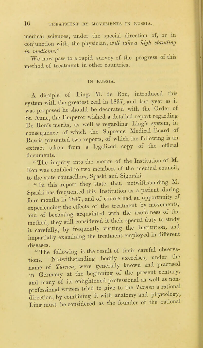 medical sciences, under the special direction of, or in conjunction with, the physician, will lake a high standing in mediciney We now pass to a rapid survey of the progress of this method of treatment in other countries. IN RUSSIA. A disciple of Ling, M. de Ron, introduced this system with the greatest zeal in 1837, and last year as it was proposed he should be decorated with the Order of St. Anne, the Emperor wished a detailed report regardiirg De Ron's merits, as well as regarding Ling's system, in consequence of which the Supreme Medical Board of Russia presented two reports, of which the following is an extract taken from a legalized copy of the official documents.  The inquiry into the merits of the Institution of M. Ron was confided to two members of the medical council, to the state counsellors, Spaski and Sigorski.  In this report they state that, notwithstanding M. Spaski has frequented this Institution as a patient during four months in 1847, and of course had an opportunity of experiencing the effects of the treatment by movements, and of becoming acquainted with the usefulness of the method, they still considered it their special duty to study it carefully, by frequently visiting the Institution, and impartiaUy examining the treatment employed in different  The following is the result of their careful observa- tions. Notwithstanding bodily exercises, under the name of Turnen, were generally known and practised in Germany at the beginning of the present century, and many of its enlightened professional as well as non- professional writers tried to give to the Tur7ien a rational direction, by combining it with anatomy and physiology, Ling must be considered as the founder of the rational