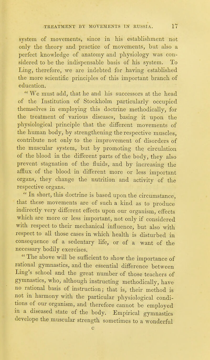 system of movements, since in his establishment not only the theory and practice of movements, but also a perfect knowledge of anatomy and physiology was con- sidered to be the indispensable basis of his system. To Ling, therefore, we are indebted for having established the more scientific principles of this important branch of education.  We must add, that he and his successors at the head of the Institution of Stockholm particularly occupied themselves in employing this doctrine methodically, for the treatment of various diseases, basing it upon the physiological principle that the different movements of the human body, by strengthening the respective muscles, contribute not only to the improvement of disorders of the muscular system, but by promoting the circulation of the blood in the different parts of the body, they also prevent stagnation of the fluids, and by increasing the afflux of the blood in different more or less important organs, they change the nutrition and activity of the respective organs.  In short, tlois doctrine is based upon the circumstance, that these movements are of such a kind as to produce indirectly very different effects upon our organism, effects which are more or less important, not only if considered with respect to their mechanical influence, but also with respect to all those cases in which health is disturbed in consequence of a sedentary life, or of a want of the necessary bodily exercises.  The above will be sufficient to show the importance of rational gymnastics, and the essential difference between Ling's school and the great number of those teachers of gymnastics, who, although instructing methodically, have no rational basis of instruction; that is, theii- method is not in harmony with the particular physiological condi- tions of our organism, and therefore cannot be employed in a diseased state of the body. Empirical gymnastics develope the muscular strength sometimes to a Avonderful c