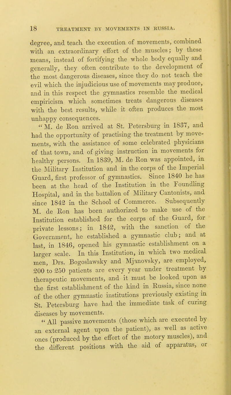 degree, and teach the execution of movements, combined with an extraordinary effort of the muscles; by these means, instead of fortifying the whole body equally and generally, they often contribute to the development of the most dangerous diseases, since they do not teach the evil which the injudicious use of movements may produce, and in this respect the gymnastics resemble the medical empiricism which sometimes treats dangerous diseases with the best results, while it often produces the most unhappy consequences. M. de Eon arrived at St. Petersburg in 1837, and had the opportunity of practising the treatment by move- ments, with the assistance of some celebrated physicians of that town, and of giving instruction in movements for healthy persons. In 1839, M. de Eon was appointed, in the Military Institution and in the corps of the Imperial Guard, first professor of gymnastics. Since 1840 he has been at the head of the Institution in the Foundhng Hospital, and in the battalion of Military Cantonists, and since 1842 in the School of Commerce. Subsequently M. de Eon has been authorized to make use of the Institution estabhshed for the corps of the Guard, for private lessons; in 1842, with the sanction of the Government, he established a gymnastic club; and at last, in 1846, opened his gymnastic establishment on a larger scale. In this Institution, in which two medical men, Drs. Bogoslawsky and Mjanovsky, are employed, 200 to 250 patients are every year under treatment by therapeutic movements, and it must be looked upon as the first establishment of the kind in Eussia, since none of the other gymnastic institutions previously existing in St. Petersbiu-g have had the immediate task of curmg diseases by movements.  All passive movements (those which are executed by an external agent upon the patient), as weU as active ones (produced by the effort of the motory muscles), and the different positions with the aid of appai-atus, or