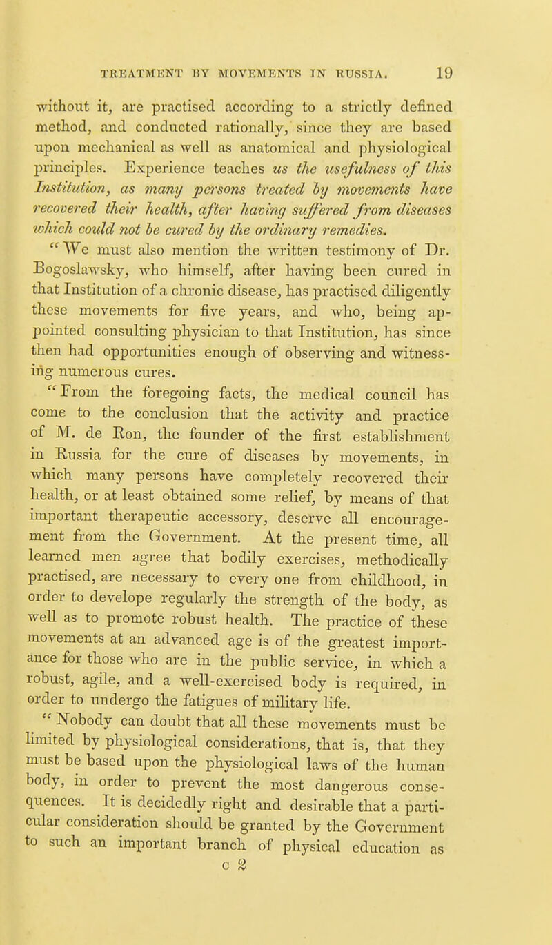 without it, are practised according to a strictly defined method, and conducted rationally, since they are based upon mechanical as well as anatomical and physiological principles. Experience teaches tis the usefulness of this Institutmi, as many persons treated hj movements have recovered their health, after having suffered from diseases lohich could not he cured by the ordinary remedies,  We must also mention the written testimony of Dr. Bogoslawsky, who himself, after having been cured in that Institution of a chronic disease, has practised diligently these movements for five years, and who, being ap- pointed consulting physician to that Institution, has since then had opportunities enough of observing and witness- ing numerous cures. From the foregoing facts, the medical council has come to the conclusion that the activity and practice of M. de Ron, the founder of the first establishment in Russia for the cure of diseases by movements, in which many persons have completely recovered their health, or at least obtained some relief, by means of that important therapeutic accessory, deserve all encourage- ment from the Government. At the present time, all learned men agree that bodily exercises, methodically practised, are necessary to every one from childhood, in order to develope regularly the strength of the body, as well as to promote robust health. The practice of these movements at an advanced age is of the greatest import- ance for those who are in the public service, in which a robust, agile, and a well-exercised body is requii-ed, in order to undergo the fatigues of military life. Nobody can doubt that all these movements must be limited by physiological considerations, that is, that they must be based upon the physiological laws of the human body, in order to prevent the most dangerous conse- quences. It is decidedly right and desirable that a parti- cular consideration should be granted by the Government to such an important branch of physical education as c 2