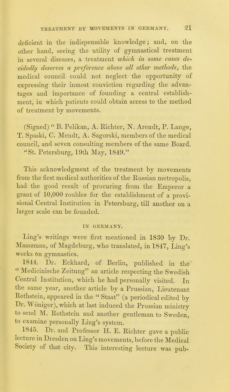 deficient in the indispensable knowledge; and, on the other hand, seeing the utility of gyninastical treatment in several diseases, a treatment which in some cases de- cidedly deserves a preference above all other methods, the medical council could not neglect the opportunity of expressing their inmost conviction regarding the advan- tages and importance of founding a central establish- ment, in which patients could obtain access to the method of treatment by movements. (Signed)  B. Pelilian, A. Eichter, N. Arendt, P. Lange, T. Spaski, C. Mendt, A. Sagorski, members of the medical council, and seven consulting members of the same Board. ''St. Petersburg, 19th May, 1849. This acknowledgment of the treatment by movements from the first medical authorities of the Russian metropolis, had the good result of procuring from the Emperor a grant of 10,000 roubles for the establishment of a provi- sional Central Institution in Petersburg, till another on a larger scale can be founded. IN GERMANY. Ling's writings were first mentioned in 1830 by Dr. Maaszman, of Magdeburg, who translated, in 1847, Ling's works On gymnastics. 1844. Dr. Eckhard, of Berlin, published in the  Medicinische Zeitung an article respecting the Swedish Central Institution, which he had personally visited. In the same year, another article by a Prussian, Lieutenant Rothstein, appeared in the  Staat (a periodical edited by Dr. Woniger), which at last induced the Prussian ministry to send M. Eothstein and another gentleman to Sweden, to examine personally Ling's system. 1845. Dr. and Professor H. E. Eichter gave a public lecture in Dresden on Ling's movements, before the Medical Society of that city. This interesting lecture was pub-