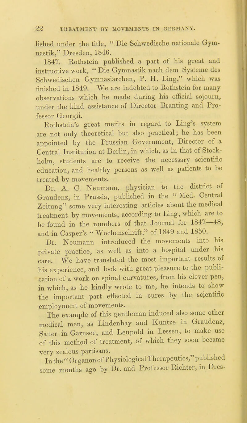 lishecl under the title,  Die Scliwedisclie nationale Gym- nastik, Dresden, 184G. 1847. Kothstein published a part of his great and instructive work,  Die Gymnastik nach dem Systeme des Schwedischen Gymnasiarchen, P. H. Ling, which was finished in 1849. We are indebted to Rothstein for many observations which he made during his official sojourn, under the kind assistance of Director Branting and Pro- fessor Georgii. Eothstein's great merits in regard to Ling's system are not only theoretical but also practical; he has been appointed by the Prussian Government, Du-ector of a Central Institution at Berlin, in which, as in that of Stock- holm, students are to receive the necessary scientific education, and healthy persons as well as patients to be treated by movements. Dr. A. C. Neumann, physician to the district of Graudenz, in Prussia, published in the  Med. Central Zeitung some very interesting articles aboiit the medical treatment by movements, according to Ling, which are to be found in the numbers of that Journal for 1847—48, and in Casper's  Wochenschrift, of 1849 and 1850. Dr. Neumann introduced the movements into his private practice, as well as into a hosx^ital under his care. We have translated the most important results of his experience, and look with great pleasure to the publi- cation of a work on spinal curvatures, from his clever pen, in which, as he kindly wrote to me, he intends to show the important part effected in cures by the scientific employment of movements. The example of this gentleman induced also some other medical men, as Lindenhay and Kuntze in Graudenz, Sauer in Garnsee, and Leupold in Lessen, to make use of this method of treatment, of which they soon became very zealous partisans. In the  Organon of Physiological Therapeutics, published some monthl ago by Dr. and Professor Richter, in Dres-