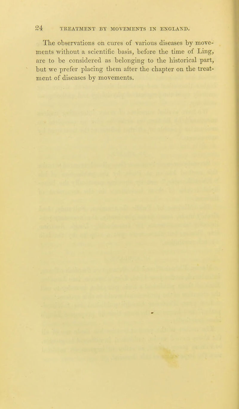 The observations on cures of variotis diseases by move- ments without a scientific basis, before the time of Ling, are to be considered as belonging to the historical part, but we prefer placing them after the chapter on the treat- ment of diseases by movements.