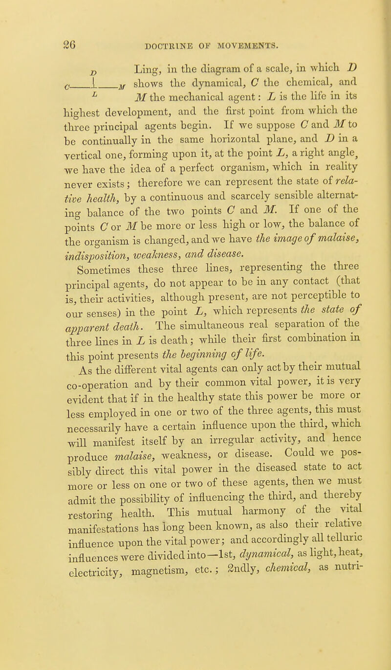 J) Ling> ill the diagram of a scale, in which B Q i shows the dynamical, C the chemical, and ^ M the mechanical agent: L is the life in its highest development, and the first point from which the three principal agents begin. If we suppose Cand Jf to be continually in the same horizontal plane, and D in a vertical one, forming upon it, at the point L, a right angle, we have the idea of a perfect organism, which in reality never exists; therefore we can represent the state of rela- tive health, by a continuous and scarcely sensible alternat- ing balance of the two points C and M. If one of the points C or M be more or less high or low, the balance of the organism is changed, and we have the image of malaise, indisposition, weahiess, and disease. Sometimes these three lines, representing the three principal agents, do not appear to be in any contact (that is, their activities, although present, are not perceptible to oui- senses) in the point L, which represents the state of apparent death. The simultaneous real separation of the three lines in L is death; while their first combination in this point presents the heginning of life. As the different vital agents can only act by their mutual co-operation and by theii- common vital power, it is very evident that if in the healthy state this power be more or less employed in one or two of the three agents, this must necessarily have a certain influence upon the third, which wiU manifest itself by an irregular activity, and hence produce malaise, weakness, or disease. Could we pos- sibly direct this vital power in the diseased state to act more or less on one or two of these agents, then we must admit the possibility of influencing the third, and thereby restoring health. This miitual harmony of the vital manifestations has long been known, as also their relative influence upon the vital power; and accordingly all teUuric influences were divided into—1st, dynamical, as light, heat, electricity, magnetism, etc.; 2ndly, chemical, as nutn-