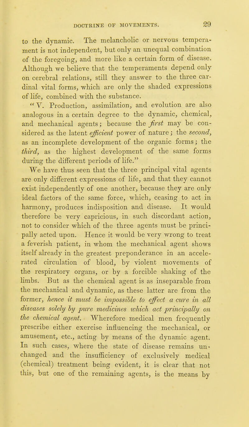 to the dynamic. The melancholic or nervous tempera- ment is not independent, but only an unequal combination of the foregoing, and more like a certain form of disease. Although we believe that the temperaments depend only on cerebral relations, still they answer to the three car- dmal vital forms, which are only the shaded expressions of life, combined with the substance. V. Production, assimilation, and evolution are also analogous in a certain degree to the dynamic, chemical, and mechanical agents; because the first may be con- sidered as the latent efficimt power of nature; the second, as an incomplete development of the organic forms; the third, as the highest development of the same forms during the different periods of life. We have thus seen that the three principal vital agents are only different expressions of life, and that they cannot exist independently of one another, becaiise they are only ideal factors of the same force, which, ceasing to act in harmony, produces indisposition and disease. It would therefore be very capricious, in such discordant action, not to consider which of the three agents must be princi- pally acted upon. Hence it would be very wrong to treat a feverish patient, in whom the mechanical agent shows itself already in the greatest preponderance in an accele- rated circulation of blood, by violent movements of the respiratory organs, or by a forcible shaking of the limbs. But as the chemical agent is as inseparable from the mechanical and dynamic, as these latter are from the former, hence it must he impossible to effect a ewe in all diseases solely hy pure medicines which act principally on the chemical agent. Wherefore medical men frequently prescribe either exercise influencing the mechanical, or amusement, etc., acting by means of the dynamic agent. In such cases, where the state of disease remains un- changed and the insufficiency of exclusively medical (chemical) treatment being evident, it is clear that not this, but one of the remaining agents, is the means by