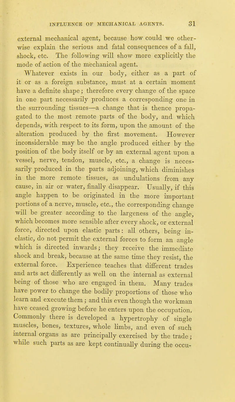 external mechanical agent, because how could we other- wise explain the serious and fatal consequences of a fall, shock, etc. The following will show more explicitly the mode of action of the mechanical agent. Whatever exists in our body, either as a part of it or as a foreign substance, must at a certain moment have a definite shape; therefore every change of the space in one part necessarily produces a corresponding one in the surrounding tissues—a change that is thence propa- gated to the most remote parts of the body, and which depends, with respect to its form, upon the amount of the alteration produced by the first movement. However inconsiderable may be the angle produced either by the position of the body itself or by an external agent upon a vessel, nerve, tendon, muscle, etc., a change is neces- sarily produced in the parts adjoining, which diminishes in the more remote tissues, as undulations from any cause, in air or water, finally disappear. Usually, if this angle happen to be originated in the more important portions of a nerve, muscle, etc., the corresponding change will be greater according to the largeness of the angle, which becomes more sensible after every shock, or external force, directed upon elastic parts: all others, being in- elastic, do not permit the external forces to form an angle which is directed inwards; they receive the immediate shock and break, because at the same time they resist, the external force. Experience teaches that different trades and arts act differently as well on the internal as external being of those who are engaged in them. Many trades have power to change the bodily proportions of those who learn and execute them; and this even though the workman have ceased growing before he enters upon the occupation. Commonly there is developed a hypertrophy of sins^le muscles, bones, textures, whole limbs, and even of such internal organs as are principally exercised by the trade; while such parts as are kept continually during the occu-
