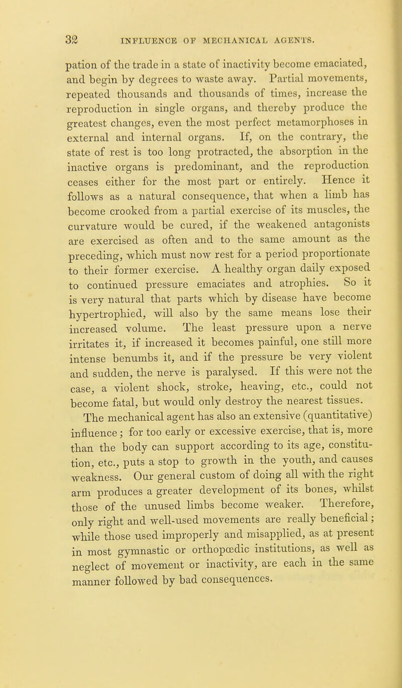 patioii of the trade in a state of inactivity become emaciated, and begin by degrees to waste away. Partial movements, repeated thousands and thousands of times, increase the reproduction in single organs, and thereby produce the greatest changes, even the most perfect metamorphoses in. external and internal organs. If, on the contrary, the state of rest is too long protracted, the absorption in the inactive organs is predominant, and the reproduction ceases either for the most part or entirely. Hence it follows as a natural consequence, that when a limb has become crooked from a partial exercise of its muscles, the curvature would be cured, if the weakened antagonists are exercised as often and to the same amount as the preceding, which must now rest for a period proportionate to their former exercise. A healthy organ daily exposed to continued pressure emaciates and atrophies. So it is very natural that parts which by disease have become hypertrophied, wiU also by the same means lose their increased volume. The least pressure upon a nerve irritates it, if increased it becomes painful, one still more intense benumbs it, and if the pressure be very violent and sudden, the nerve is paralysed. If this were not the case, a violent shock, stroke, heaving, etc., could not become fatal, but wou.ld only destroy the nearest tissues. The mechanical agent has also an extensive (quantitative) influence; for too early or excessive exercise, that is, more than the body can support according to its age, constitu- tion, etc., puts a stop to growth in the youth, and causes weakness. Our general custom of doing all with the right arm produces a greater development of its bones, whilst those of the unused limbs become weaker. Therefore, only right and weU-used movements are really beneficial; while those used improperly and misapplied, as at present in most gymnastic or orthopoedic institutions, as well as neglect of movement or inactivity, are each in the same manner followed by bad consequences.