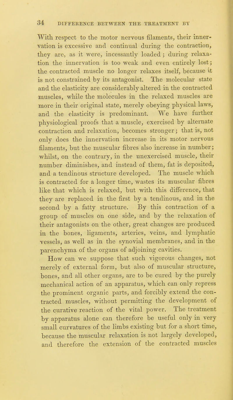 With respect to the motor nervous filaments, their inner- vation is excessive and continual during the contraction, they are, as it were, incessantly loaded; during relaxa- tion the innervation is too weak and even entirely lost; the contracted muscle no longer relaxes itself, because it is not constrained by its antagonist. The molecular state and the elasticity are considerably altered in the contracted muscles, while the molecules in the relaxed muscles are more in their original state, merely obeying physical laws, and the elasticity is predominant. We have further physiological proofs that a muscle, exercised by alternate contraction and relaxation, becomes stronger; that is, not only does the innervation increase in its motor nervous filaments, but the muscular fibres also increase in number; whilst, on the contrary, in the unexercised muscle, their number diminishes, and instead of them, fat is deposited, and a tendinous structure developed. The muscle which is contracted for a longer time, wastes its muscular fibres like that which is relaxed, but with this difference, that they are replaced in the first by a tendinous, and in the second by a fatty structure. By this contraction of a group of muscles on one side, and by the relaxation of their antagonists on the other, great changes are produced in the bones, ligaments, arteries, veins, and lymphatic vessels, as well as in the synovial membranes, and in the parenchyma of the organs of adjoining cavities. How can we suppose that such vigorous changes, not merely of external form, but also of muscular structure, bones, and all other organs, are to be cured by the purely mechanical action of an apparatus, which can only repress the prominent organic parts, and forcibly extend the con- tracted muscles, without permitting the development of the curative reaction of the vital power. The treatment by apparatus alone can therefore be useful only in very small curvatures of the limbs existing but for a short time, because the muscular relaxation is not largely developed, and therefore the extension of the contracted muscles