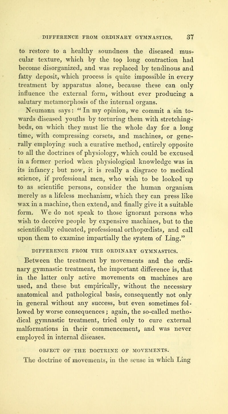 to restore to a healthy soundness the diseased mus- cular texture, which by the too long contraction had become disorganized, and was replaced by tendinous and fatty deposit, which process is quite impossible in every treatment by apparatus alone, because these can only influence the external form, without ever producing a salutary metamorphosis of the internal organs. Neumann says:  In my opinion, we commit a sin to- wards diseased youths by torturing them with stretching- beds, on which they must lie the whole day for a long time, with compressing corsets, and machines, or gene- rally employing such a curative method, entirely opposite to all the doctrines of physiology, which could be excused in a former period when physiological knowledge was in its infancy; but now, it is really a disgrace to medical science, if professional men, who wish to be looked up to as scientific persons, consider the human organism merely as a lifeless mechanism, which they can press like wax in a machine, then extend, and finally give it a suitable form. We do not speak to those ignorant persons who wish to deceive people by expensive machines, but to the scientifically educated, professional orthopoedists, and call upon them to examine impartially the system of Ling. DIFFERENCE FROM THE ORDINARY GYMNASTICS. Between the treatment by movements and the ordi- nary gymnastic treatment, the important difiference is, that in the latter only active movements on machines are used, and these but empirically, without the necessary anatomical and pathological basis, consequently not only in general without any success, but even sometimes fol< lowed by worse consequences; again, the so-called metho- dical gymnastic treatment, tried only to cure external malformations in their commencement, and was never employed in internal diseases. OBJECT OF THE DOCTRINE OF MOVEMENTS. The doctrine of movements, in the sense in which Ling