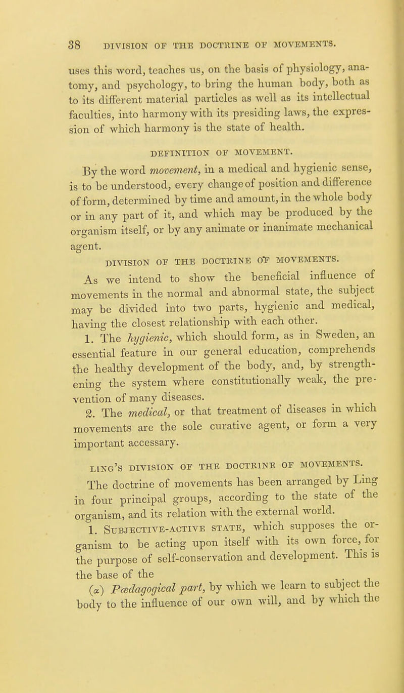 uses this word, teaches us, on the basis of physiology, ana- tomy, and psychology, to bring the human body, both as to its different material particles as well as its intellectual faculties, into harmony with its presiding laws, the expres- sion of which harmony is the state of health. DEFINITION OF MOVEMENT. By the word movement, in a medical and hygienic sense, is to be understood, every change of position and difference of form, determined by time and amount, in the whole body or in any part of it, and which may be produced by the organism itself, or by any animate or inanimate mechanical agent. DIVISION OF THE DOCTKINE 0F MOVEMENTS. As we intend to show the beneficial influence of movements in the normal and abnormal state, the subject may be divided into two parts, hygienic and medical, having the closest relationship with each other. 1. The hygienic, which should form, as in Sweden, an essential feature in our general education, comprehends the healthy development of the body, and, by strength- ening the system where constitutionally weak, the pre- vention of many diseases. 2. The medical, or that treatment of diseases in which movements are the sole curative agent, or form a very important accessary. ling's DIVISION OF THE DOCTKINE OF MOVEMENTS. The doctrine of movements has been arranged by Lmg in four principal groups, according to the state of the organism, and its relation with the external world. \. Subjective-ACTIVE state, which supposes the or- ganism to be acting upon itself with its own force, for the purpose of self-conservation and development. This is the base of the («) Pcedagogical part, by which we learn to subject the body to the influence of our own wiU, and by which the