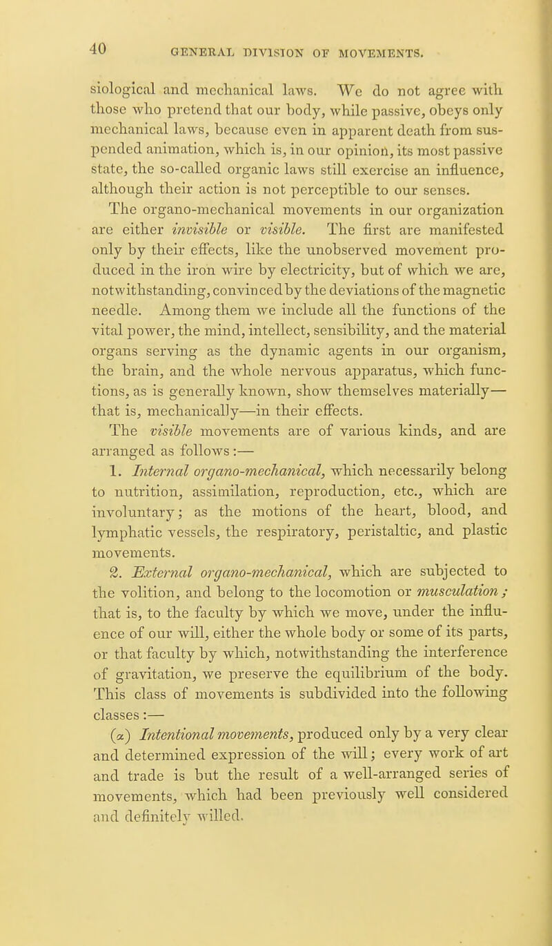 siological and mechanical laws. We do not agree with those who pretend that our body, while passive, obeys only mechanical laws, because even in apparent death from sus- pended animation, which is, in our opinion, its most passive state, the so-called organic laws still exercise an influence, although their action is not perceptible to our senses. The organo-mechanical movements in our organization are either invisible or visible. The first are manifested only by their effects, like the unobserved movement pro- duced in the iron wire by electricity, but of which we are, notwithstanding, convincedby the deviations of the magnetic needle. Among them we include all the functions of the vital power, the mind, intellect, sensibility, and the material organs serving as the dynamic agents in our organism, the brain, and the whole nervous apparatus, which func- tions, as is generally known, show themselves materially— that is, mechanically—in their effects. The visible movements are of various kinds, and are arranged as follows :— 1. Internal organo-mechanical, which necessarily belong to nutrition, assimilation, reproduction, etc., which are involuntary; as the motions of the heart, blood, and lymphatic vessels, the respiratory, peristaltic, and plastic movements. 2. External organo-mechanical, which are subjected to the volition, and belong to the locomotion or musculation ; that is, to the faculty by which we move, under the influ- ence of our will, either the whole body or some of its parts, or that faculty by which, notwithstanding the interference of gravitation, we preserve the equilibrium of the body. This class of movements is subdivided into the following classes:— (a) Intentional movements, produced only by a very clear and determined expression of the will; every work of ai-t and trade is but the result of a well-arranged series of movements, which had been previously well considered and definitclv willed.