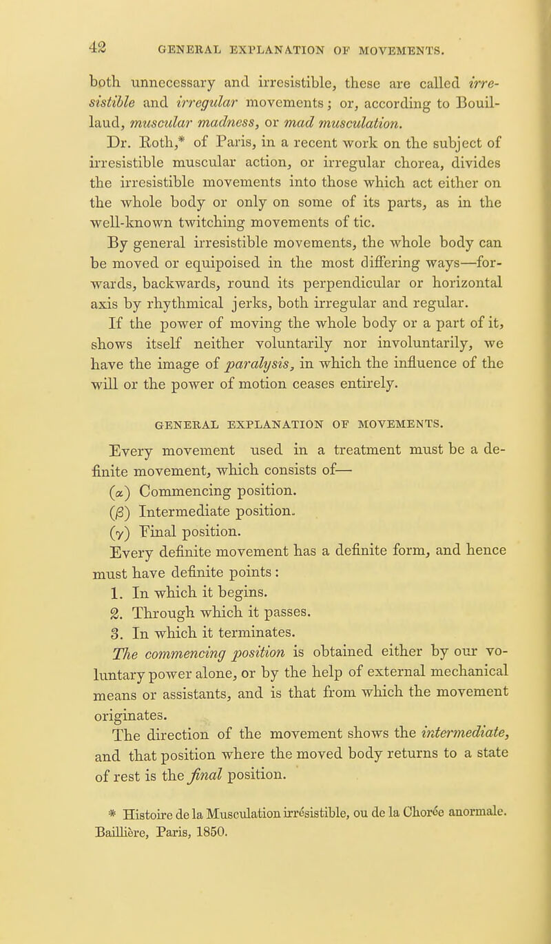 GENERAL EXl'LANA.TION 0¥ MOVEMENTS, bpth unnecessary and irresistible, these are called irre- sistible and irregular movements', or, according to Bouil- laud, muscular madness, or mad musculation. Dr. Rotli,* of Paris, in a recent work on the subject of irresistible muscular action, or irregular chorea, divides the irresistible movements into those which act either on the whole body or only on some of its parts, as in the well-known twitching movements of tic. By general irresistible movements, the whole body can be moved or equipoised in the most differing ways—for- wards, backwards, round its perpendicular or horizontal axis by rhythmical jerks, both irregular and regular. If the power of moving the whole body or a part of it, shows itself neither voluntarily nor involuntarily, we have the image of paralysis, in which the influence of the will or the power of motion ceases entirely. GENERAL EXPLANATION OF MOVEMENTS. Every movement used in a treatment must be a de- finite movement, which consists of— (a) Commencing position. (^) Intermediate position, (y) Pinal position. Every definite movement has a definite form, and hence must have definite points : 1. In which it begins. 2. Through which it passes. 3. In which it terminates. The commencing position is obtained either by our vo- luntary power alone, or by the help of external mechaBical means or assistants, and is that from which the movement originates. The direction of the movement shows the inte7-7nediate, and that position where the moved body returns to a state of rest is the ^nal position, * Histou-e dela Musculation irresistible, ou de la Clioree anormale. Baillifere, Paris, 1850.