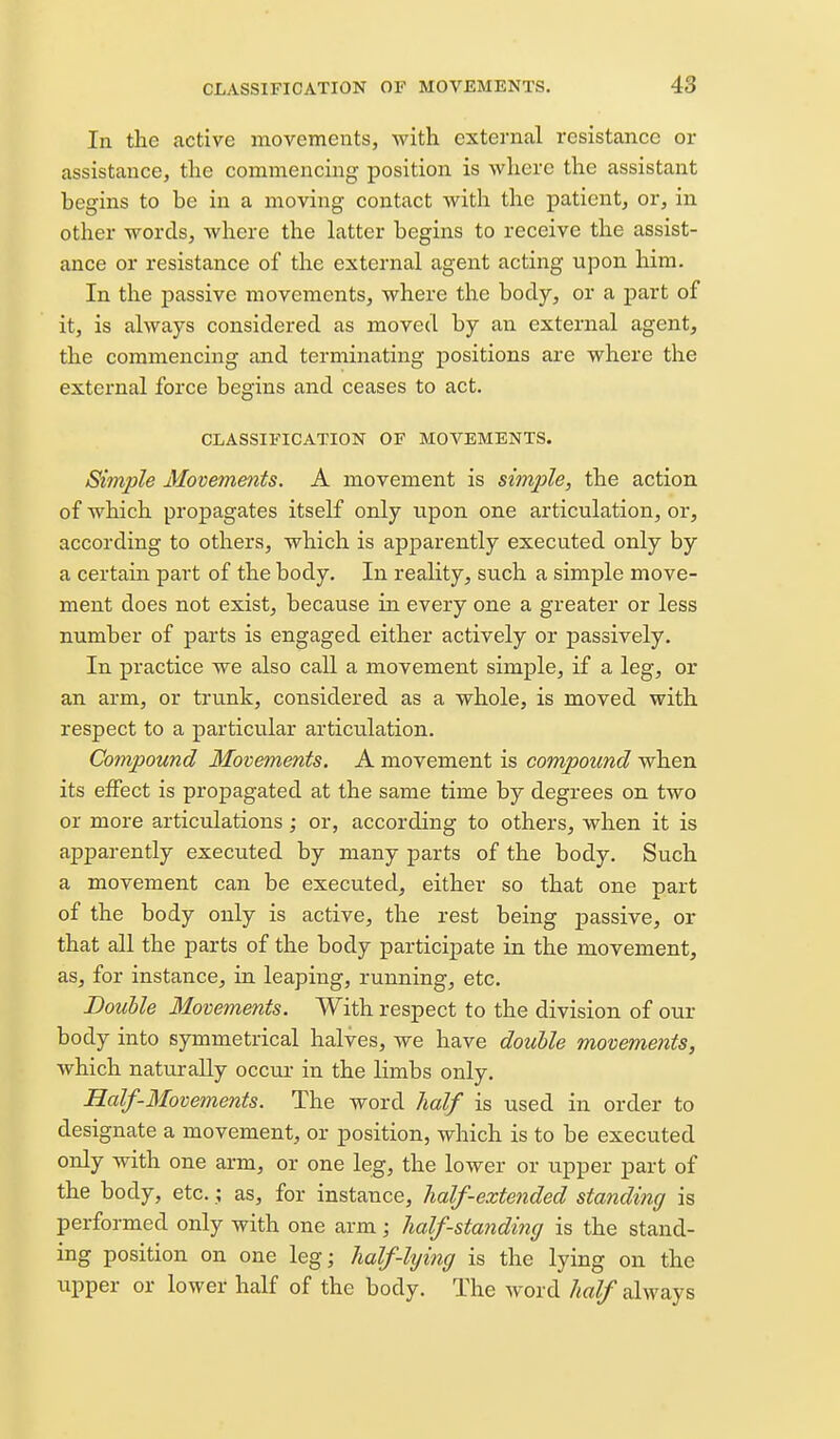 In the active movements, with external resistance or assistance, the commencing position is where the assistant begins to be in a moving contact with the patient, or, in other words, where the latter begins to receive the assist- ance or resistance of the external agent acting upon him. In the i^assive movements, where the body, or a part of it, is always considered as moved by an external agent, the commencing and terminating positions are where the external force begins and ceases to act. CLASSIFICATION OF MOVEMENTS. Simple Movements. A movement is simple, the action of which propagates itself only upon one articulation, or, according to others, which is apparently executed only by a certain part of the body. In reality, such a simple move- ment does not exist, because in every one a greater or less number of parts is engaged either actively or passively. In practice we also call a movement simple, if a leg, or an arm, or trunk, considered as a whole, is moved with respect to a particular articulation. Compound Movements, A movement is compound when its effect is propagated at the same time by degrees on two or more articulations; or, according to others, when it is apparently executed by many parts of the body. Such a movement can be executed, either so that one part of the body only is active, the rest being passive, or that all the parts of the body participate in the movement, as, for instance, in leaping, running, etc. Double Movements. With respect to the division of our body into symmetrical halves, we have double movements, which naturally occur in the limbs only. Half-Movements. The word half is used in order to designate a movement, or position, which is to be executed only with one arm, or one leg, the lower or upper part of the body, etc.; as, for instance, half-extended standing is performed only with one arm; half-standing is the stand- ing position on one leg; half-lying is the lying on the upper or lower half of the body. The word half always