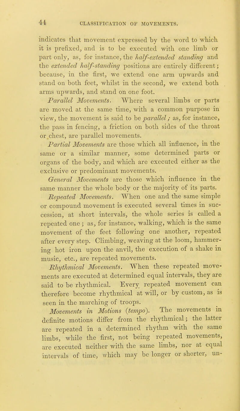 indicates that movement expressed by the word to which it is prefixed, and is to be executed with one limb or part only, as, for instance, the half-extended atanding and the extended half-standing positions are entirely different; because, in the first, we extend one arm upwards and stand on both feet, whilst in the second, we extend both arms upwards, and stand on one foot. Parallel Movements. Where several limbs or parts are moved at the same time, with a common purpose in view, the movement is said to be parallel; as, for instance, the pass in fencing, a friction on both sides of the throat or chest, are parallel movements. Partial Movements are those which all influence, in the same or a similar manner, some determined parts or organs of the body, and which are executed either as the exclusive or predominant movements. General Movements are those which influence in the same manner the whole body or the majority of its parts. Repeated Movements. When one and the same simple or compound movement is executed several times in suc- cession, at short intervals, the whole series is called a repeated one; as, for instance, walking, which is the same movement of the feet following one another, repeated after every step. Climbing, weaving at the loom, hammer- ing hot iron upon the anvil, the execution of a shake in music, etc., are repeated movements. Rhythmical Movements. When these repeated move- ments are executed at determined equal intervals, they are said to be rhythmical. Every repeated movement can therefore become rhythmical at wiU, or by custom, as is seen in the marching of troops. Movements in Motions (tempo). The movements in definite motions differ from the rhythmical; the latter are repeated in a determined rhythm with the same limbs, while the first, not being repeated movements, are executed neither with the same limbs, nor at equal intervals of time, which may be longer or shorter, un-