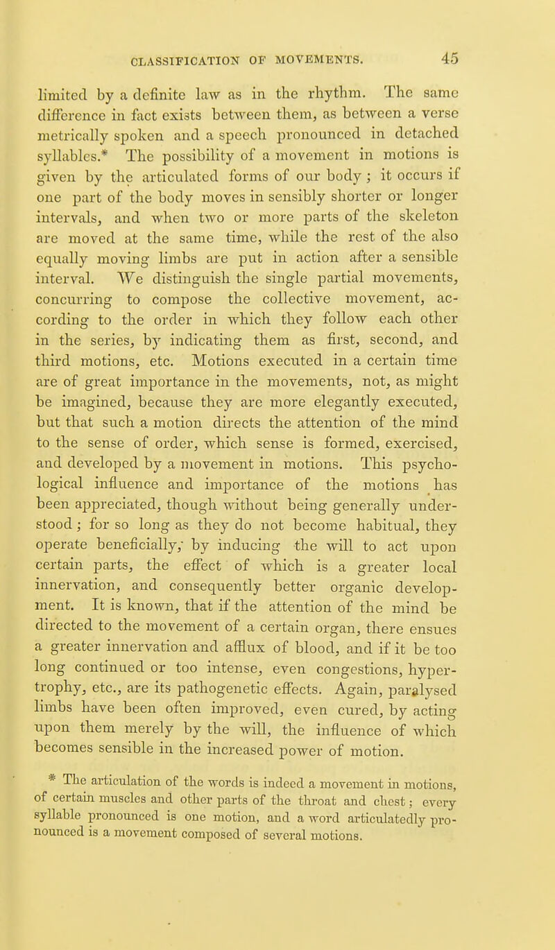 limited by a definite law as in the rhythm. The same difference in fact exists between them, as between a verse metrically spoken and a speech pronounced in detached syllables.* The possibility of a movement in motions is given by the articulated forms of our body ; it occurs if one part of the body moves in sensibly shorter or longer intervals, and when two or more parts of the skeleton are moved at the same time, while the rest of the also equally moving limbs are put in action after a sensible interval. We distinguish the single partial movements, concurring to compose the collective movement, ac- cording to the order in which they follow each other in the series, by indicating them as first, second, and third motions, etc. Motions executed in a certain time are of great importance in the movements, not, as might be imagined, because they are more elegantly executed, but that such a motion directs the attention of the mind to the sense of order, which sense is formed, exercised, and developed by a movement in motions. This psycho- logical influence and importance of the motions has been appreciated, though without being generally under- stood ; for so long as they do not become habitual, they operate beneficially; by inducing the will to act upon certain parts, the effect of which is a greater local innervation, and consequently better organic develop- ment. It is known, that if the attention of the mind be directed to the movement of a certain organ, there ensues a greater innervation and afflux of blood, and if it be too long continued or too intense, even congestions, hyper- trophy, etc., are its pathogenetic effects. Again, paralysed limbs have been often improved, even cured, by acting upon them merely by the will, the influence of which becomes sensible in the increased power of motion. * The articulation of tlie words is indeed a movement in motions, of certain muscles and other parts of the throat and chest; every syllable pronounced is one motion, and a word articulatedly pro- nounced is a movement composed of several motions.