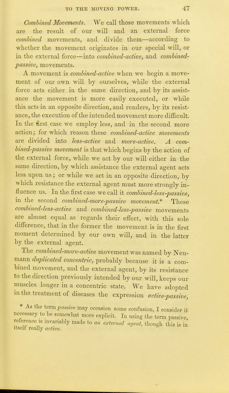 Comhined Movements. We call those movements which, ai-e the result of our will and an external force combined movements, and divide them—according to whether the movement originates in our special will, or in the external force—into conibined-actwe, and combined- passive, movements. A movement is combined-active when we begin a move- ment of our own will by ourselves, while the external force acts either in the same direction, and by its assist- ance the movement is more easily executed, or while this acts in an opposite direction, and renders, by its resist- ance, the execution of the intended movement more difficult. In the first case we employ less, and in the second more action; for which reason these combined-active movements are divided into less-active and more-active, A com- bined-passive movement is that which begins by the action of the external force, while we act by our will either in the same direction, by which assistance the external agent acts less upon us; or while we act in an opposite direction, by which resistance the external agent must more strongly in- fluence us. In the first case we call it combined-less-passive, in the second combined-more-passive movement* These combined-less-active and combined-less-passive movements are almost equal as regards their effect, with this sole difference, that in the former the movement is in the first moment determined by our own will, and in the latter by the external agent. The combined-more-active movement was named by Neu- mann duplicated concentric, probably because it is a com- bined movement, and the external agent, by its resistance to the direction previously intended by our will, keeps our muscles longer in a concentric state. We have adopted in the treatment of diseases the expression active-passive, * As the i'&vm ^passive may occasion some confusion, I consider it necessary to be somewhat more exphcit. In using the term passive reference IS mvariably made to an external agent, though this is m itseJl really active.