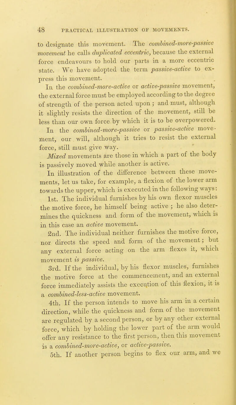 to designate this movement. The combined-more-passivc movement he calls duplicated eccewifnc, because the external force endeavours to hold our parts in a more eccentric state. We have adopted the term passive-active to ex- press this movement. In the comhined-more-active or active-passive movement, the external force must be employed according to the degree of strength of the person acted upon ; and must, although it shghtly resists the direction of the movement, still be less than our own force by which it is to be overpowered. In the combined-more-passive or passive-active move- ment, our will, although it tries to resist the external force, still must give way. Mixed movements are those in which a part of the body is passively moved while another is active. In illustration of the difference between these move- ments, let us take, for example, a flexion of the lower arm towards the upper, which is executed in the following ways: 1st. The individual furnishes by his own flexor muscles the motive force, he himself being active ; he also deter- mines the quickness and form of the movement, which is in this case an active movement. 2nd. The individual neither furnishes the motive force, nor directs the speed and form of the movement; but any external force acting on the ai-m flexes it, which movement is passive. 3rd. If the individual, by his flexor muscles, furnishes the motive force at the commencement, and an external force immediately assists the execution of this flexion, it is a combined-less-active movement. 4th. If the person intends to move his arm in a certain direction, while the quickness and form of the movement are regulated by a second person, or by any other external force, which by holding the lower part of the arm would offer any resistance to the first person, then this movement is a combined-more-active, or active-passive. 5th. If another person begins to flex our arm, and we