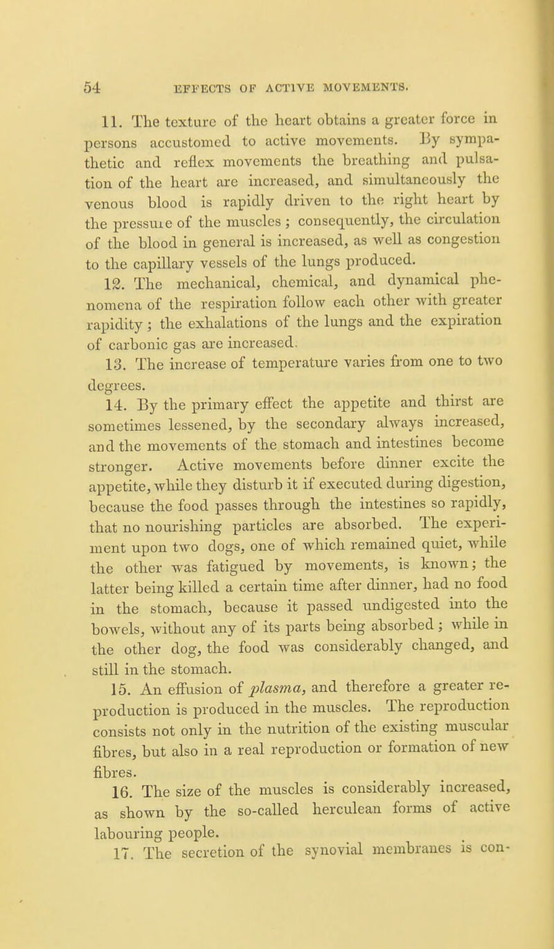 11. The texture of the heart obtains a greater force in persons accustomed to active movements. By symi^a- thetic and reflex movements the breathing and pulsa- tion of the heart are increased, and simultaneously the venous blood is rapidly driven to the right heart by the pressuie of the nuiscles ; consequently, the circulation of the blood in general is increased, as well as congestion to the capillary vessels of the lungs produced. 12. The mechanical, chemical, and dynamical phe- nomena of the respiration follow each other with greater rapidity; the exhalations of the lungs and the expiration of carbonic gas are increased. 13. The increase of temperature varies from one to two degrees. 14. By the primary effect the appetite and thirst are sometimes lessened, by the secondary always increased, and the movements of the stomach and intestines become stronger. Active movements before dinner excite the appetite, while they disturb it if executed during digestion, because the food passes through the intestines so rapidly, that no nourishing particles are absorbed. The experi- ment upon two dogs, one of which remained quiet, while the other was fatigued by movements, is known; the latter being killed a certain time after dinner, had no food in the stomach, because it passed undigested into the bowels, without any of its parts being absorbed; while in the other dog, the food was considerably changed, and still in the stomach. 15. An effusion oi plasma, and therefore a greater re- production is produced in the muscles. The reproduction consists not only in the nutrition of the existing muscular fibres, but also in a real reproduction or formation of new fibres. 16. The size of the muscles is considerably increased, as shown by the so-called herculean forms of active labouring people. IT. The secretion of the synovial membranes is con-