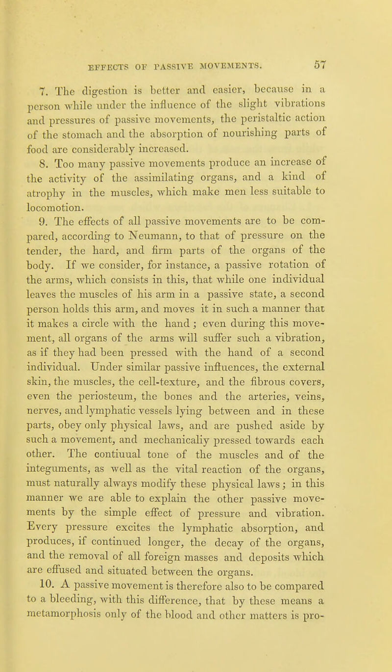 7. The digestion is better and easier, because in a person while under the influence of the sliglit vibrations and pressures of passive movements, the peristaltic action of the stomach and the absorption of nourishing parts of food are considerably increased. 8. Too many passive movements produce an increase of the activity of the assimilating organs, and a kind of atrophy in the muscles, which make men less suitable to locomotion. 9. The effects of all j)assive movements are to be com- pared, according to Neumann, to that of pressure on the tender, the hard, and firm parts of the organs of the body. If we consider, for instance, a passive rotation of the arms, which consists in this, that while one individual leaves the muscles of his arm in a passive state, a second person holds this arm, and moves it in such, a manner that it makes a circle with the hand ; even during this move- ment, all organs of th.e arms will suffer such a vibration, as if they had been pressed with the hand of a second individual. Under similar passive influences, the external skin, the muscles, the cell-texture, and the fibrous covers, even the periosteum, the bones and the arteries, veins, nerves, and lymphatic vessels lying between and in these parts, obey only physical laws, and are pushed aside by such a movement, and mechanically pressed towards each other. The continual tone of the muscles and of the integuments, as well as the vital reaction of the organs, must naturally always modify these physical laws; in this manner we are able to explain the other passive move- ments by the simple effect of pressure and vibration. Every pressure excites the lymphatic absorption, and produces, if continued longer, the decay of the organs, and the removal of all foreign masses and deposits Avhich are effused and situated between the organs. 10. A passive movement is therefore also to be compared to a bleeding, with this difference, that by these means a metamorphosis only of the blood and other matters is pro-