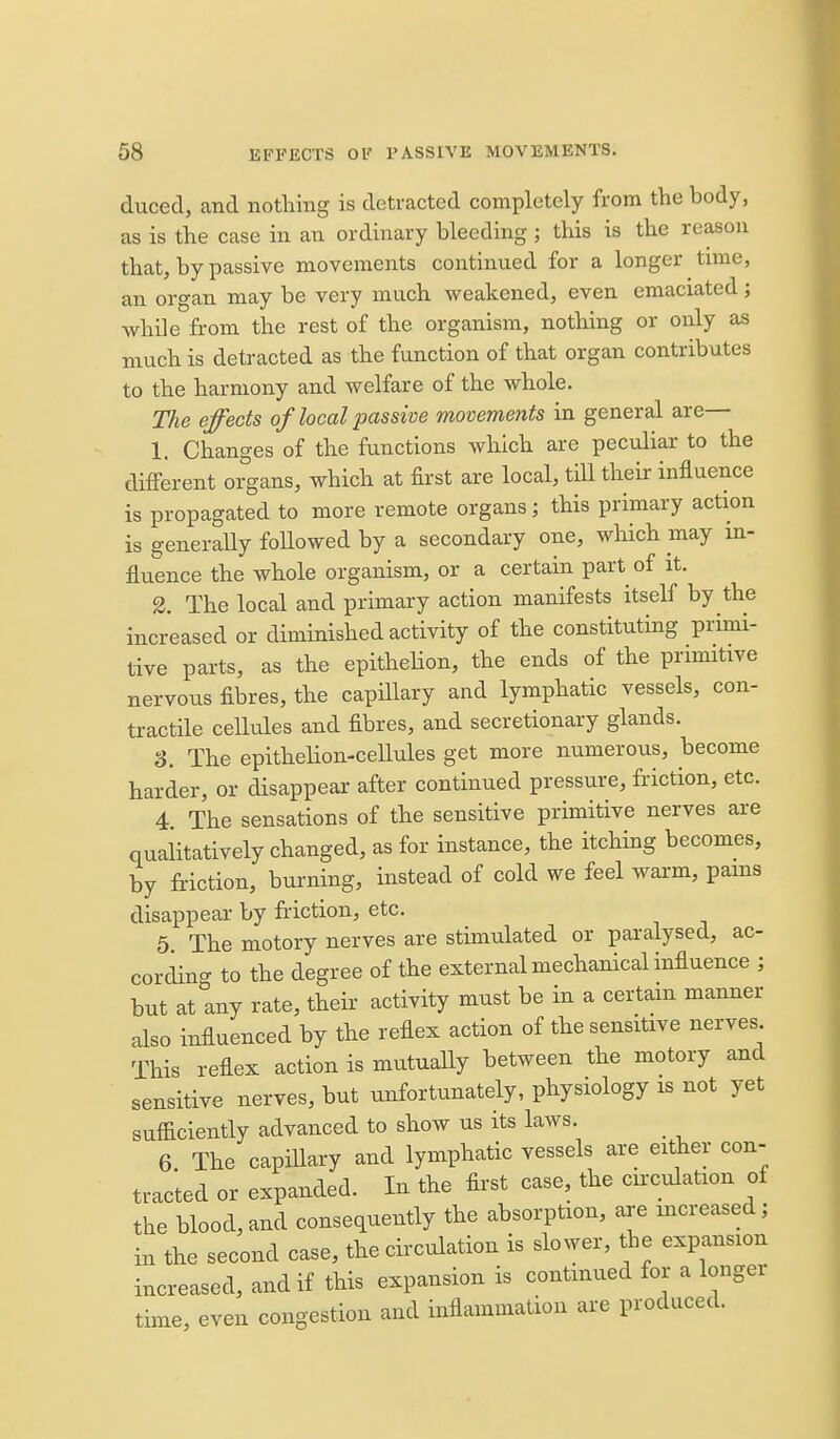 duced, and nothing is detracted completely from the body, as is the case in an ordinary bleeding ; this is the reason that, by passive movements continued for a longer time, an organ may be very much weakened, even emaciated; while from the rest of the organism, nothing or only as much is detracted as the function of that organ contributes to the harmony and welfare of the whole. Tlie effects of local ^Msswe movements in general are— 1. Changes of the functions which are peculiar to the different organs, which at first are local, till their influence is propagated to more remote organs; this primary action is generaUy followed by a secondary one, which may m- fluence the whole organism, or a certain part of it. 2. The local and primary action manifests itself by the increased or diminished activity of the constituting primi- tive parts, as the epithelion, the ends of the primitive nervous fibres, the capillary and lymphatic vessels, con- tractile ceUules and fibres, and secretionary glands. 3. The epithelion-cellules get more numerous, become harder, or disappear after continued pressure, friction, etc. 4 The sensations of the sensitive primitive nerves are qualitatively changed, as for instance, the itching becomes, by friction, burning, instead of cold we feel warm, pams disappear by friction, etc. 5 The motory nerves are stimulated or paralysed, ac- cording to the degree of the external mechanical influence ; but at any rate, their activity must be in a certam manner also influenced by the reflex action of the sensitive nerves This reflex action is mutually between the motory and sensitive nerves, but unfortunately, physiology is not yet sufficiently advanced to show us its laws. 6 The capillary and lymphatic vessels are either con- tracted or expanded. In the first case, the circulation of the blood, and consequently the absorption, are increased; in the second case, the circulation is slower, the expansion increased, and if this expansion is continued for a longer time, even congestion and inflammation are produced.