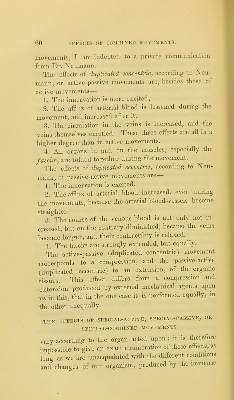 movements, I am indebted to a private communication from Dr. Neumann. The effects of duplicated coticentric, according to Neu- mann, or active-passive movements are, besides those of active movements— 1. The innervation is more excited. 2. The afflux of arterial blood is lessened • during the movement, and increased after it. 3. The circulation in the veins is increased, and the veins themselves emptied. These three effects are all in a higher degree than in active movements. 4. All organs in and on the muscles, especially the fascice, are folded together during the movement. The effects of duplicated eccentric, according to Neu- mann, or passive-active movements are— 1. The innervation is excited. 2. The afflux of arterial blood increased, even during the movements, because the arterial blood-vessels become straighter. 3. The course of the venous blood is not only not m- creased, but on the contrary diminished, because the veins become longer, and their contractility is relaxed. 4. The fascice are strongly extended, but equally. The active-passive (duplicated concentric) movement corresponds to a compression, and the passive-active (duplicated eccentric) to an extension, of the organic tissues. This effect differs from a compression and extension produced by external mechanical agents upon us in this, that in the one case it is performed equally, in the other unequally. THE EFFECTS OF SPECIAL-ACTIVE, SPECIAL-PASSIVE, OR SPECIAL-COMBINED MOVEMENTS vary according to the organ acted upon; it is therefore impossible to give an exact enumeration of these effects, as long as we are unacquainted with the different conditions and changes of our organism, produced by the immense