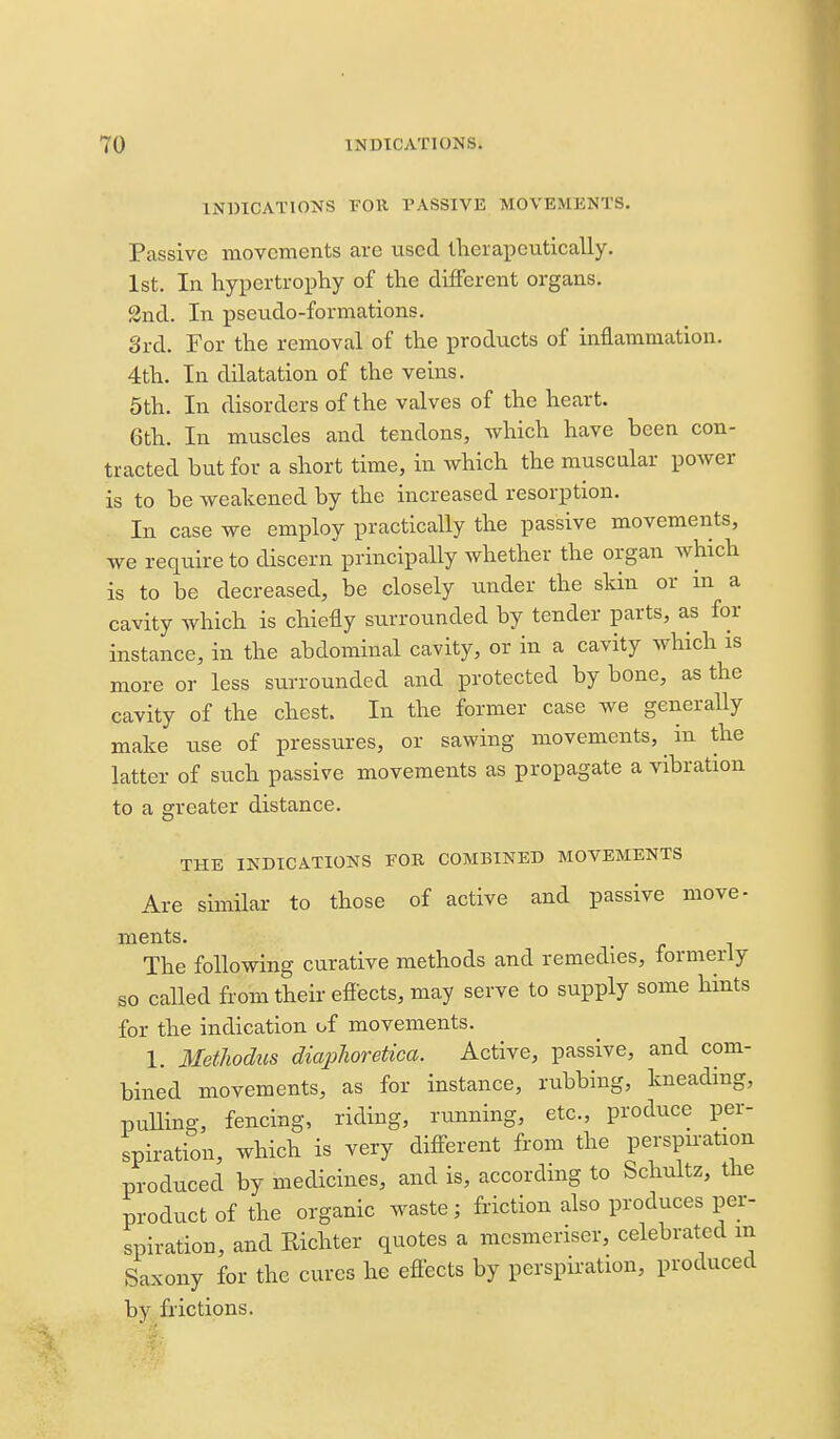 INDICATIONS FOR PASSIVE MOVEMENTS. Passive movements are used iherapcntically. 1st. In hypertrophy of the different organs. 2nd. In pseudo-formations. 3rd. For the removal of the products of inflammation. 4th. In dilatation of the veins. 5th. In disorders of the valves of the heart. 6th. In muscles and tendons, which have been con- tracted but for a short time, in which the muscular power is to be weakened by the increased resorption. In case we employ practically the passive movements, we require to discern principally whether the organ which is to be decreased, be closely under the skin or in a cavity which is chiefly surrounded by tender parts, as for instance, in the abdominal cavity, or in a cavity which is more or less surrounded and protected by bone, as the cavity of the chest. In the former case we generally make use of pressures, or sawing movements, in the latter of such passive movements as propagate a vibration to a greater distance. THE INDICATIONS FOR COMBINED MOVEMENTS Are similar to those of active and passive move- ments. The following curative methods and remedies, formerly so called from their efiects, may serve to supply some hints for the indication of movements. 1. Methodus diajjJioretica. Active, passive, and com- bined movements, as for instance, rubbing, kneading, pulling, fencing, riding, running, etc., produce per- spiration, which is very different from the perspiration produced by medicines, and is, according to Schultz, the product of the organic waste; friction also produces per- spiration, and Richter quotes a mcsmeriser, celebrated in Saxony for the cures he effects by perspiration, produced by frictions.