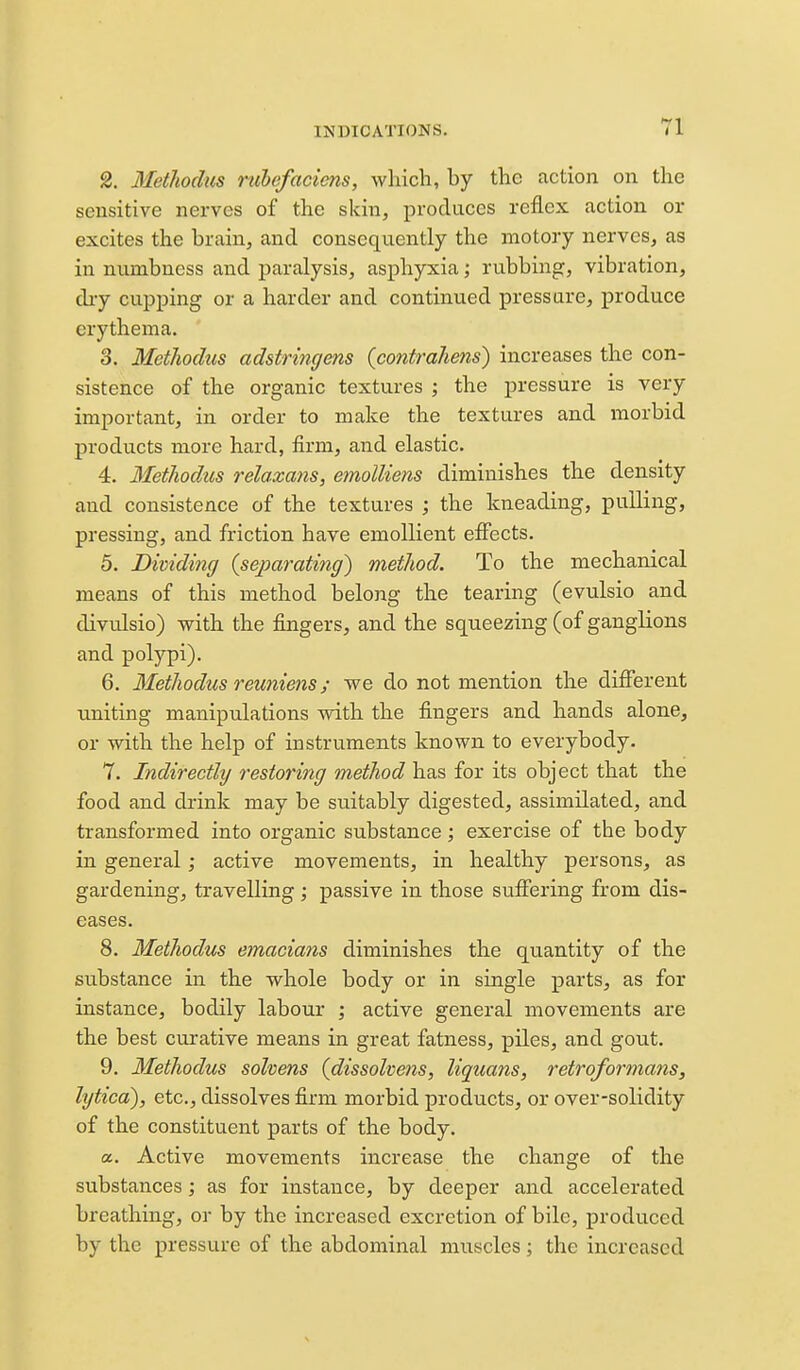 2. Methodus nibefaciens, which, by the action on the sensitive nerves of the skin, produces reflex action or excites the brain, and consequently the motory nerves, as in numbness and paralysis, asphyxia; rubbing, vibration, di-y cupping or a harder and continued pressure, produce erythema. 3. Methodus adstringens {contrahens) increases the con- sistence of the organic textures ; the pressure is very important, in order to make the textures and morbid products more hard, firm, and elastic. 4. Methodus relaxans, emolliens diminishes the density and consistence of the textures ; the kneading, pulling, pressing, and friction have emollient effects. 5. Dividing {separating) method. To the mechanical means of this method belong the tearing (evulsio and divulsio) with the fingers, and the squeezing (of ganglions and polypi). 6. Methodus reuniens; we do not mention the difi'erent uniting manipulations with the fingers and hands alone, or with the help of instruments known to everybody. 7. Indirectly restoring method has for its object that the food and drink may be suitably digested, assimilated, and transformed into organic substance; exercise of the body in general; active movements, in healthy persons, as gardening, travelling; passive in those sufiering from dis- eases. 8. Methodus emacians diminishes the quantity of the substance in the whole body or in single parts, as for instance, bodily labour ; active general movements are the best curative means in great fatness, piles, and gout. 9. Methodus sohens {dissolvens, liquans, retroformans, lytica), etc., dissolves firm morbid products, or over-solidity of the constituent parts of the body. a. Active movements increase the change of the substances; as for instance, by deeper and accelerated breathing, or by the increased excretion of bile, produced by the pressure of the abdominal muscles; the increased