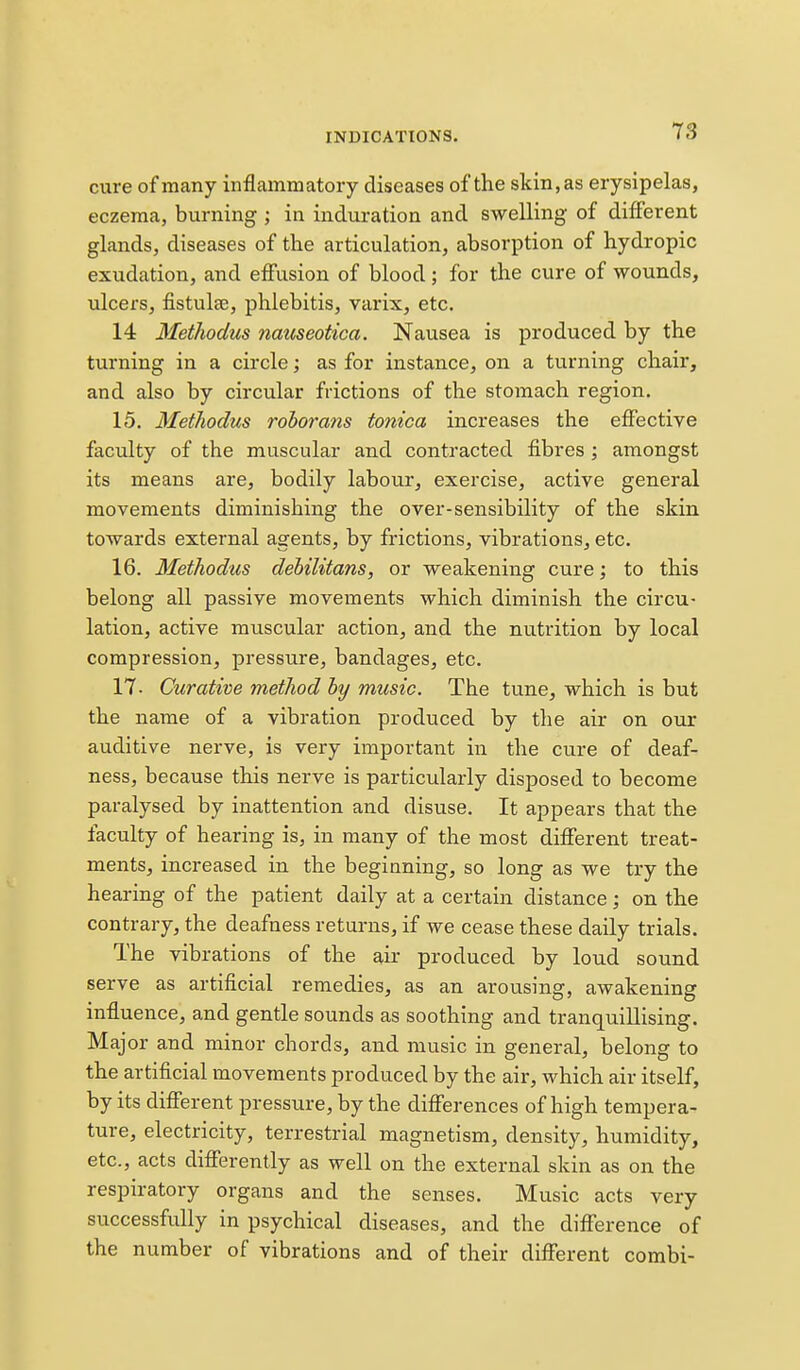 cure of many inflammatory diseases of the skin, as erysipelas, eczema, burning ; in induration and swelling of different glands, diseases of the articulation, absorption of hydropic exudation, and effusion of blood; for the cure of wounds, ulcers, fistulee, phlebitis, varix, etc. 14 MetJiodus natiseotica. Nausea is produced by the turning in a circle; as for instance, on a turning chair, and also by circular frictions of the stomach region, 15, Methodus roborans tonica increases the effective faculty of the muscular and contracted fibres; amongst its means are, bodily labour, exercise, active general movements diminishing the over-sensibility of the skin towards external agents, by frictions, vibrations, etc. 16. Methodus dehilitans, or weakening cure; to this belong all passive movements which diminish the circu- lation, active muscular action, and the nutrition by local compression, pressure, bandages, etc. 17- Curative method hy music. The tune, which is but the name of a vibration produced by the air on our auditive nerve, is very important in the cure of deaf- ness, because this nerve is particularly disposed to become paralysed by inattention and disuse. It appears that the faculty of hearing is, in many of the most different treat- ments, increased in the begianing, so long as we try the hearing of the patient daily at a certain distance; on the contrary, the deafness returns, if we cease these daily trials. The vibrations of the air produced by loud sound serve as artificial remedies, as an arousing, awakening influence, and gentle sounds as soothing and tranquillising. Major and minor chords, and music in general, belong to the artificial movements produced by the air, which air itself, by its different pressure, by the differences of high tempera- ture, electricity, terrestrial magnetism, density, humidity, etc., acts differently as well on the external skin as on the respiratory organs and the senses. Music acts very successfully in psychical diseases, and the difference of the number of vibrations and of their different combi-