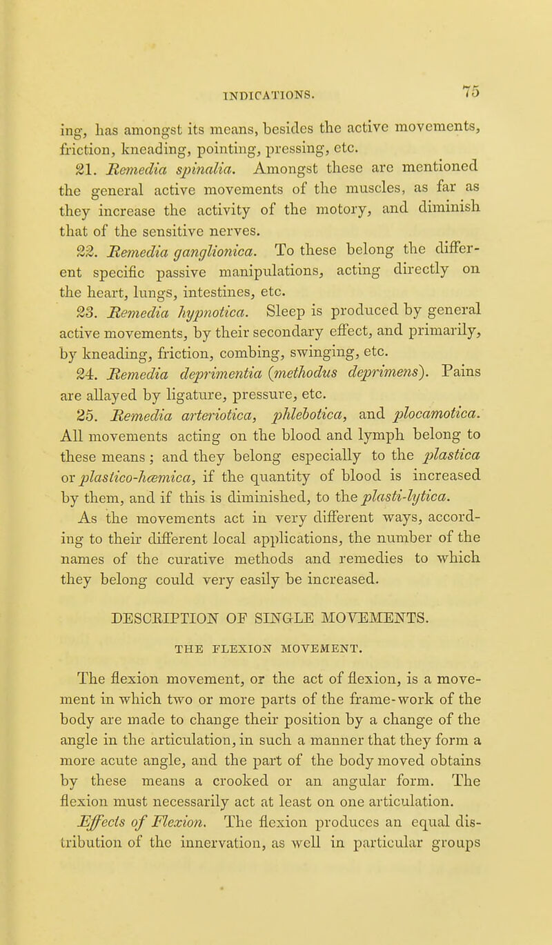 ing, has amongst its means, besides the active movements, friction, kneading, pointing, pressing, etc. 21. Bemeclia spinalia. Amongst these arc mentioned the general active movements of the muscles, as far as they increase the activity of the motory, and diminish that of the sensitive nerves. 22. Rmiedia ganglionica. To these belong the differ- ent specific passive manipulations, acting directly on the heart, lungs, intestines, etc. 23. Remedia hypnotica. Sleep is produced by general active movements, by their secondary effect, and primarily, by kneading, friction, combing, swinging, etc. 24. Remedia deprimentia (methodus deprimens). Pains are allayed by ligature, pressure, etc. 25. Remedia arteriotica, phlehotica, and plocamotica. All movements acting on the blood and lymph belong to these means ; and they belong especially to the plastica or plastico-hcemica, if the quantity of blood is increased by them, and if this is diminished, to the plasti-lytica. As the movements act in very different ways, accord- ing to their different local applications, the number of the names of the curative methods and remedies to which they belong could veiy easily be increased. DESCEIPTION OF SINGLE MOVEMENTS. THE FLEXION MOVEMENT. The flexion movement, or the act of flexion, is a move- ment in which two or more parts of the frame-work of the body are made to change their position by a change of the angle in the articulation, in such a manner that they form a more acute angle, and the part of the body moved obtains by these means a crooked or an angular form. The flexion must necessarily act at least on one articulation. Effects of Flexion, The flexion produces an equal dis- tribution of the innervation, as well in particular groups